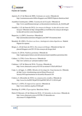 216
Fuentes de Consulta:
Aparicio, R. (13 de Marzo de 2008). Cuéntame un cuento. Obtenido de
http://cuentameuncuento-biblos.blogspot.com/2008/03/hiptesis-fantsticas.html
Asamblea Constituyente. (2008). Constitución del Ecuador. Obtenido de
http://www.asambleanacional.gov.ec/documentos/constitucion_de_bolsillo.pdf
Astudillo, J. (21 de Enero de 2012). Los ensayos de Borges: la idea del escritor como
huésped. Obtenido de http://elimperdible.ec/web/libros/los-ensayos-de-borges-
la-idea-del-escritor-como-huesped.html
Baquerizo, A. (2007). Sonantinas. Obtenido de
http://poemasdeecuatorianos.blogspot.com/2007/10/sonatinas.html
Benedetti, M. (2001). Por favor sea breve, Antología de relatos hiperbreves. Madrid:
Páginas de espuma.
Borges, L. (18 de Enero de 2011). Dos ensayos de Borges. Obtenido de http://el-
placard.blogspot.com/2011/01/dos-ensayos-de-borges.html
Cáceres, O. (2014). Palabras parónimas. Obtenido de
http://reglasespanol.about.com/od/comoescrmejor/a/palabras-paronimas.htm
Caldaso, J. (1789). Cartas Marruecas. Obtenido de
http://aix1.uottawa.ca/~jmruano/cadalso1.html
Cárdenas, J. (07 de Marzo de 2014). Tú mismo. Obtenido de
http://www.elmercurio.com.ec/421192-tu-mismo/#.VHsVuWfUhxV
Carpi, A., & Egger, A. (2008). Métodos de Investigación: Experimentación. Obtenido
de http://www.visionlearning.com/en/library/Process-of-
Science/49/Experimentation-in-Scientific-Research/150
Córdova, S. (Diciembre de 2010). La comunicación científica. Obtenido de
http://www.bvs.hn/RFCM/pdf/2010/pdf/RFCMVol7-2-2010-8.pdf
Darwin, C. (1859). El origen de las especies. Obtenido de
http://www.rebelion.org/docs/81666.pdf
Dawkings, R. (1998). El gen egoísta. Barcelona: Salvat.
Diario El Mercurio. (25 de Febrero de 2014). 135 detenidos en elecciones. Obtenido de
http://www.elmercurio.com.ec/419708-135-detenidos-en-
elecciones/#.UxDghuN5OSo
 