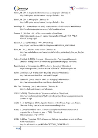 219
Santos, M. (2012). Reglas fundamentales de la ortografía. Obtenido de
http://roble.pntic.mec.es/msanto1/ortografia/index1.htm
Santos, M. (2013). Ortografía. Obtenido de
http://roble.pntic.mec.es/msanto1/ortografia/index1.htm
Saramago, J. (3 de Diciembre de 1998). Carta Abierta a la Solidaridad. Obtenido de
http://pendientedemigracion.ucm.es/info/uepei/carta.html
Savater, F. (Abril de 1991). Etica para Amador. Obtenido de
http://mimosa.pntic.mec.es/~sferna18/materiales/ETICA/ETICA-PARA-
AMADOR-cap.4.pdf
Savater, F. (13 de Octubre de 1996). Obtenido de
http://elpais.com/diario/1996/10/13/opinion/845157610_850215.html
Silva, M. (2012). El alma en los labios. Obtenido de
http://www.ciudadseva.com/textos/poesia/ha/silva_medardo/el_alma_en_los_lab
ios.htm
Suárez, F. (Abril de 2010). Lenguaje y Comunicación: Funciones del Lenguaje.
Obtenido de http://www.slideshare.net/guest1a8468/lenguaje-funciones
Tecnología de la Comunicación. (2011). Amor o dopamina. Obtenido de
https://www.youtube.com/watch?v=9Co23s3N7EY&feature=youtu.be
Textos Científicos. (28 de Diciembre de 2005). El papel. Obtenido de
http://www.textoscientificos.com/papel/el-papel
Textos científicos. (23 de Junio de 2005). La Fotografía. Obtenido de
http://www.textoscientificos.com/fotografia/definicion
The Free Dictionary. (2014). Diccionario. Obtenido de
http://es.thefreedictionary.com/tolerancia
UDLAP. (2011). Planificación del discurso académico. Obtenido de
http://www.udlap.mx/intranetWeb/centrodeescritura/discursoacademico/constru
cciontexto.aspx
Ureña, F. (25 de Mayo de 2013). Aspectos Lúdicos en la obra de Jorge Luis Borges.
Obtenido de http://www.latinartmuseum.com/borges.htm
Varas, V. (29 de Octubre de 2013). Universidades presentaron sus avances en el
proyecto Nueva Ingeniería para el 2030. Obtenido de
http://prensa.ucv.cl/?p=27040
Wilde, O. (19 de Febrero de 2012). Fragmento: Salomé, tragedia en un acto de Oscar
Wilde. Obtenido de
http://es.wikisource.org/wiki/Salom%C3%A9_%28Wilde%29
 