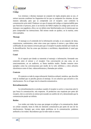 26
Código
Los sistemas o idiomas manejan un conjunto de reglas propias para su uso, el
emisor necesita combinar los fragmentos de los que se componen los sistemas, de una
manera adecuada, para que se comprenda con el receptor; caso contrario la
comunicación sería inútil. Podemos ver que el manejo del código es imprescindible para
que funcione el proceso, pues si un técnico de fútbol emplea un código para enviar un
mensaje a sus jugadores, ellos a su vez deben estar familiarizados con el sistema que usa
para comprender las instrucciones. Del mismo modo en ajedrez, en la marina, entre
otros ejemplos.
Mensaje
El mensaje es el contenido de la información enviada; es un conjunto de ideas,
experiencias, sentimientos, entre otras cosas que expresa el emisor y que deben estar
codificadas de una manera correcta para que el receptor lo pueda entender por medio de
la decodificación. Son las cosas que decimos o escribimos, dependiendo el canal que
usemos.
Canal
Es el espacio por donde se transmite el mensaje o información, formando una
conexión entre el emisor y el receptor: Una conversación en una cena, en un
estacionamiento, en un auditorio, se llama también medio. Pueden sumarse otros
ejemplos como las conversaciones por medio de la web, teléfonos y otros artículos
electrónicos como el chat, videoconferencias y llamadas por celular.
Contexto
El contexto es toda la carga referencial, histórica-cultural, temática, que describe
toda la realidad que se percibe gracias al mensaje. Es un colectivo que envuelve a los
interlocutores. No es el lugar sino la situación comunicativa.
Retroalimentación
La retroalimentación se produce cuando el receptor es activo y reacciona ante lo
que busca la comunicación, una respuesta. Al producirse una respuesta por parte del
receptor, éste se convierte en emisor provocando un cambio de rol y demostrando que la
comunicación puede ser infinita.
Ruidos
Los ruidos son todas las cosas que pongan en peligro a la comunicación, desde
un celular sonando, hasta la falta de intensión comunicativa por parte de uno de los
interlocutores. Siempre que exista algún problema en la comunicación, podemos
atribuirlo a los ruidos. Recordemos que no todo ruido es sonoro.
 