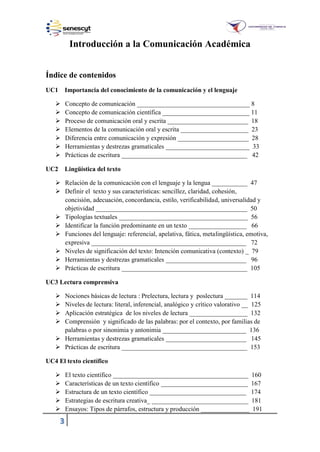 3
Introducción a la Comunicación Académica
Índice de contenidos
UC1 Importancia del conocimiento de la comunicación y el lenguaje
 Concepto de comunicación ___________________________________ 8
 Concepto de comunicación científica ___________________________ 11
 Proceso de comunicación oral y escrita _________________________ 18
 Elementos de la comunicación oral y escrita _____________________ 23
 Diferencia entre comunicación y expresión ______________________ 28
 Herramientas y destrezas gramaticales __________________________ 33
 Prácticas de escritura _______________________________________ 42
UC2 Lingüística del texto
 Relación de la comunicación con el lenguaje y la lengua ___________ 47
 Definir el texto y sus características: sencillez, claridad, cohesión,
concisión, adecuación, concordancia, estilo, verificabilidad, universalidad y
objetividad _______________________________________________ 50
 Tipologías textuales ________________________________________ 56
 Identificar la función predominante en un texto __________________ 66
 Funciones del lenguaje: referencial, apelativa, fática, metalingüística, emotiva,
expresiva ________________________________________________ 72
 Niveles de significación del texto: Intención comunicativa (contexto) _ 79
 Herramientas y destrezas gramaticales _________________________ 96
 Prácticas de escritura _______________________________________ 105
UC3 Lectura comprensiva
 Nociones básicas de lectura : Prelectura, lectura y poslectura _______ 114
 Niveles de lectura: literal, inferencial, analógico y crítico valorativo __ 125
 Aplicación estratégica de los niveles de lectura __________________ 132
 Comprensión y significado de las palabras: por el contexto, por familias de
palabras o por sinonimia y antonimia __________________________ 136
 Herramientas y destrezas gramaticales _________________________ 145
 Prácticas de escritura _______________________________________ 153
UC4 El texto científico
 El texto científico __________________________________________ 160
 Características de un texto científico ___________________________ 167
 Estructura de un texto científico ______________________________ 174
 Estrategias de escritura creativa_ ______________________________ 181
 Ensayos: Tipos de párrafos, estructura y producción _______________ 191
 