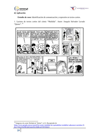 31
d) Aplicación
Estudio de caso: Identificación de comunicación y expresión en textos cortos.
1. Lectura de textos cortos del cómic “Mafalda”. Autor: Joaquín Salvador Lavado
“Quino”. 10
10
Imágenes de comic Mofada de "Quino". (s.f.). Recuperado de
https://www.google.com.ec/search?q=comic+mafalda+de+quino&tbm=isch&tbo=u&source=univ&sa=X
&ei=N4ceU6u9Bc3pkAeatoHwAQ&ved=0CCkQsA
 