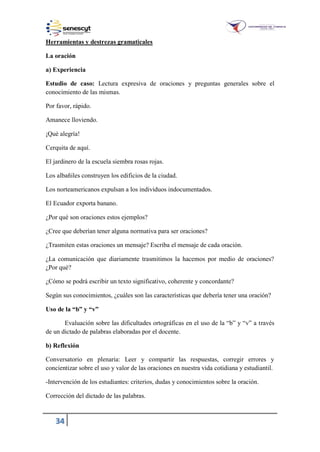 34
Herramientas y destrezas gramaticales
La oración
a) Experiencia
Estudio de caso: Lectura expresiva de oraciones y preguntas generales sobre el
conocimiento de las mismas.
Por favor, rápido.
Amanece lloviendo.
¡Qué alegría!
Cerquita de aquí.
El jardinero de la escuela siembra rosas rojas.
Los albañiles construyen los edificios de la ciudad.
Los norteamericanos expulsan a los individuos indocumentados.
El Ecuador exporta banano.
¿Por qué son oraciones estos ejemplos?
¿Cree que deberían tener alguna normativa para ser oraciones?
¿Trasmiten estas oraciones un mensaje? Escriba el mensaje de cada oración.
¿La comunicación que diariamente trasmitimos la hacemos por medio de oraciones?
¿Por qué?
¿Cómo se podrá escribir un texto significativo, coherente y concordante?
Según sus conocimientos, ¿cuáles son las características que debería tener una oración?
Uso de la “b” y “v”
Evaluación sobre las dificultades ortográficas en el uso de la “b” y “v” a través
de un dictado de palabras elaboradas por el docente.
b) Reflexión
Conversatorio en plenaria: Leer y compartir las respuestas, corregir errores y
concientizar sobre el uso y valor de las oraciones en nuestra vida cotidiana y estudiantil.
-Intervención de los estudiantes: criterios, dudas y conocimientos sobre la oración.
Corrección del dictado de las palabras.
 