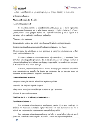 35
-Lectura e identificación de errores ortográficos en el texto dictado y su corrección.
c) Conceptualización
Micro-conferencia del docente
La oración gramatical
Se considera oración a la unidad mínima del lenguaje, que se puede representar
en emisiones fónicas que por sí solas dan un mensaje… ¡Hola!; ¡Achachay!; ¡Corre!;
¡Hasta pronto! Estos ejemplos tienen un elemento funcional y no se sujetan a la
estructura sujeto-predicado, siendo solo predicados.
* Leamos estas oraciones:
Los estudiantes tendrán que asistir a las clases de Nivelación obligatoriamente.
Los docentes de cada asignatura planificarán con anticipación sus clases.
El cronograma de actividades ha sido entregado a todos los estudiantes que se han
matriculado en la Institución.
En estas oraciones su estructura consta de sujeto-predicado y expansiones. En su
estructura también pueden presentarse dos o más predicados y sin embargo cumplen la
misma finalidad que las oraciones anteriores y estructuradas con un elemento funcional:
el de comunicar, el de dar un mensaje.
Entonces, una oración es la unidad mínima del lenguaje o elementos funcionales
con expansiones que cumplen la función de comunicar, dar un mensaje entre los
miembros de una comunidad lingüística determinada.
Características de la oración
- Empieza en mayúscula con la inicial de la primera palabra.
- Termina con un punto seguido o aparte.
- Expresa un mensaje con sentido, que se entienda, que comunique.
- Carece de autonomía sintáctica.
Clasificación de la oración según su estructura:
Oraciones unimembres
Las oraciones unimembres son aquellas que constan de un solo predicado (se
entiende por predicado al elemento o grupo funcional con o sin expansiones que por sí
solo da una comunicación o mensaje) sin presencia de un sujeto.
Las oraciones unimembres pueden ser verbales o no verbales, todo está en el
predicado si es verbo o una categoría no verbal. Veamos los siguientes ejemplos:
 