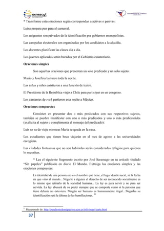 37
* Transforme estas oraciones según correspondan a activas o pasivas:
Luisa prepara pan para el carnaval.
Los migrantes son privados de la identificación por gobiernos monopolistas.
Las campañas electorales son organizadas por los candidatos a la alcaldía.
Los docentes planifican las clases día a día.
Los jóvenes aplicados serán becados por el Gobierno ecuatoriano.
Oraciones simples
Son aquellas oraciones que presentan un solo predicado y un solo sujeto:
Mario y Josefina bailaron toda la noche.
Las niñas y niños asistieron a una función de teatro.
El Presidente de la República viajó a Chile para participar en un congreso.
Los cantantes de rock partieron esta noche a México.
Oraciones compuestas
Consisten en presentar dos o más predicados con sus respectivos sujetos,
también se pueden manifestar con uno o más predicados y uno o más predicatoides
(explicita al sujeto o complementa el mensaje del predicado):
Luis se va de viaje mientras María se queda en la casa.
Los estudiantes que tienen beca viajarán en el mes de agosto a las universidades
escogidas.
Las ciudades fantasmas que no son habitadas serán consideradas refugios para quienes
lo necesitan.
* Lea el siguiente fragmento escrito por José Saramago en su artículo titulado
“Sin papeles” publicado en diario El Mundo. Extraiga las oraciones simples y las
oraciones compuestas:
La identidad de una persona no es el nombre que tiene, el lugar donde nació, ni la fecha
en que vino al mundo…Negarle a alguien el derecho de ser reconocido socialmente es
lo mismo que retirarlo de la sociedad humana... La ley es para servir y no para ser
servida. La ley abusará de su poder siempre que se comporte como si la persona que
tiene delante no estuviera. Ningún ser humano es humanamente ilegal…Negarles su
identificación será la última de las humillaciones.
11
11
Recuperado de: http://pendientedemigracion.ucm.es/info/uepei/carta.html
 