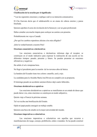 38
Clasificación de la oración por el significado:
* Lea las siguientes oraciones y explique cuál es su intención comunicativa:
El Che Guevara decía que el subdesarrollo es un enano de cabeza enorme y panza
hinchada.
Quisiera aprobar el curso de nivelación de la Senescyt y ser un gran profesional.
Debes estudiar con mucho ímpetu para soslayar un camino con penurias.
Probablemente me vaya a Canadá.
¿Por qué los cambios repentinos afectan a los más afligidos?
¡Solo la verdad honrará a nuestro País!
Oraciones enunciativas o declarativas
Las oraciones enunciativas o declarativas informan algo al receptor, se
construyen en el modo indicativo para expresar la realización de una acción en los
diferentes tiempos: pasado, presente y futuro. Se pueden presentar en oraciones
afirmativas y negativas:
Ha salido el sol a temprana hora.
No llegó el presidente para la reunión de los novenos años de básica.
La bandera del Ecuador tiene tres colores: amarillo, azul y rojo.
La candidata para la Alcaldía María José Rivera no cumplió con su propuesta.
El domingo pasado un accidente automovilístico dejó cuatro fallecidos.
Oraciones desiderativas u optativas
Las oraciones desiderativas u optativas se manifiestan en un estado de deseo que
puede darse o no, estas oraciones se construyen en modo subjuntivo.
Quizás viaje a Francia la próxima semana.
Tal vez reciba una bonificación del Estado.
Ojalá mi papá pueda conseguir un trabajo estable.
Quisiera una beca de estudio en la mejor universidad del mundo.
Oraciones imperativas o exhortativas
Las oraciones imperativas o exhortativas son aquellas que recurren a
manifestaciones de ruego, consejo, prohibición, orden o mandato. Se las puede construir
 