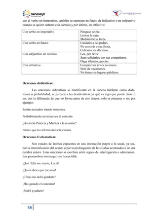 39
con el verbo en imperativo, también se expresan en futuro de indicativo o en subjuntivo
cuando se quiere ordenar con cortesía y por último, en infinitivo:
Con verbo en imperativo Póngase de pie.
Lávese la cara.
Muéstreme su tarea.
Con verbo en futuro Cuidarás a tus padres.
No asistirás a esa fiesta.
Cobrarás los décimos.
Con subjuntivo de cortesía Lea, por favor.
Sean solidarios con sus compañeros.
Haga silencio, gracias.
Con infinitivo Comprar los útiles escolares.
Salir de vacaciones.
No fumar en lugares públicos.
Oraciones dubitativas:
Las oraciones dubitativas se manifiestan en la cadena hablante como duda,
temor o probabilidad, se parecen a las desiderativas ya que es algo que puede darse o
no, con la diferencia de que no forma parte de mis deseos, solo se presenta o no; por
ejemplo:
Serían acusados siendo inocentes.
Probablemente no renueven el contrato.
¿Asistirán Patricia y Maritza a la reunión?
Parece que tu enfermedad será curada.
Oraciones Exclamativas:
Son estados de ánimos expuestos en una entonación mayor a lo usual, ya sea,
por la intensificación del acento o por la prolongación de las sílabas acentuadas o de una
palabra entera. Estas oraciones se escriben entre signos de interrogación o admiración.
Los pronombres interrogativos llevan tilde.
¡Qué feliz me siento, Lucía!
¡Quién dices que me ama!
¡Cómo me dolió perderte!
¡Has ganado el concurso!
¡Podré ayudarte!
 