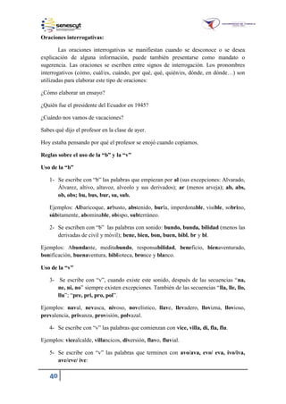 40
Oraciones interrogativas:
Las oraciones interrogativas se manifiestan cuando se desconoce o se desea
explicación de alguna información, puede también presentarse como mandato o
sugerencia. Las oraciones se escriben entre signos de interrogación. Los pronombres
interrogativos (cómo, cuál es, cuándo, por qué, qué, quién es, dónde, en dónde…) son
utilizadas para elaborar este tipo de oraciones:
¿Cómo elaborar un ensayo?
¿Quién fue el presidente del Ecuador en 1945?
¿Cuándo nos vamos de vacaciones?
Sabes qué dijo el profesor en la clase de ayer.
Hoy estaba pensando por qué el profesor se enojó cuando copiamos.
Reglas sobre el uso de la “b” y la “v”
Uso de la “b”
1- Se escribe con “b” las palabras que empiezan por al (sus excepciones: Alvarado,
Álvarez, altivo, altavoz, alveolo y sus derivados); ar (menos arveja); ab, abs,
ob, obs; bu, bus, bur, su, sub.
Ejemplos: Albaricoque, arbusto, abstenido, burla, imperdonable, visible, sobrino,
súbitamente, abominable, obispo, subterráneo.
2- Se escriben con “b” las palabras con sonido: bundo, bunda, bilidad (menos las
derivadas de civil y móvil); bene, bien, bon, buen, bibl. br y bl.
Ejemplos: Abundante, meditabundo, responsabilidad, beneficio, bienaventurado,
bonificación, buenaventura, biblioteca, bronce y blanco.
Uso de la “v”
3- Se escribe con “v”, cuando existe este sonido, después de las secuencias “na,
ne, ni, no” siempre existen excepciones. También de las secuencias “lla, lle, llo,
llu”; “pre, pri, pro, pol”.
Ejemplos: naval, nevasca, nivoso, novelístico, llave, llevadero, llovizna, llovioso,
prevalencia, privanza, provisión, polvazal.
4- Se escribe con “v” las palabras que comienzan con vice, villa, di, fla, flu.
Ejemplos: vicealcalde, villancicos, diversión, flavo, fluvial.
5- Se escribe con “v” las palabras que terminen con avo/ava, evo/ eva, ivo/iva,
ave/eve/ ive:
 