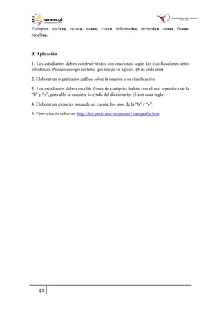 41
Ejemplos: esclavo, octavo, nuevo, cueva, informativo, permisiva, suave, llueve,
proclive.
d) Aplicación
1. Los estudiantes deben construir textos con oraciones según las clasificaciones antes
estudiadas. Pueden escoger un tema que sea de su agrado. (5 de cada una)
2. Elaborar un organizador gráfico sobre la oración y su clasificación.
3. Los estudiantes deben escribir frases de cualquier índole con el uso repetitivo de la
“b” y “v”, para ello se requiere la ayuda del diccionario. (5 con cada regla)
4. Elaborar un glosario, tomando en cuenta, los usos de la “b” y “v”.
5. Ejercicios de refuerzo: http://boj.pntic.mec.es/psuare2/ortografia.htm
 