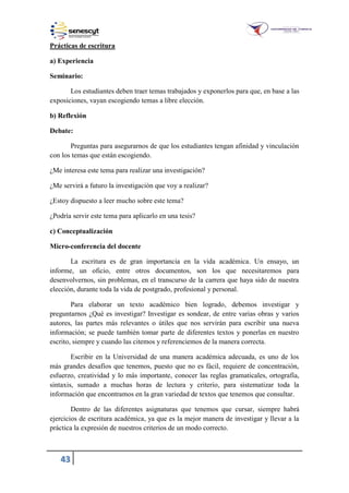 43
Prácticas de escritura
a) Experiencia
Seminario:
Los estudiantes deben traer temas trabajados y exponerlos para que, en base a las
exposiciones, vayan escogiendo temas a libre elección.
b) Reflexión
Debate:
Preguntas para asegurarnos de que los estudiantes tengan afinidad y vinculación
con los temas que están escogiendo.
¿Me interesa este tema para realizar una investigación?
¿Me servirá a futuro la investigación que voy a realizar?
¿Estoy dispuesto a leer mucho sobre este tema?
¿Podría servir este tema para aplicarlo en una tesis?
c) Conceptualización
Micro-conferencia del docente
La escritura es de gran importancia en la vida académica. Un ensayo, un
informe, un oficio, entre otros documentos, son los que necesitaremos para
desenvolvernos, sin problemas, en el transcurso de la carrera que haya sido de nuestra
elección, durante toda la vida de postgrado, profesional y personal.
Para elaborar un texto académico bien logrado, debemos investigar y
preguntarnos ¿Qué es investigar? Investigar es sondear, de entre varias obras y varios
autores, las partes más relevantes o útiles que nos servirán para escribir una nueva
información; se puede también tomar parte de diferentes textos y ponerlas en nuestro
escrito, siempre y cuando las citemos y referenciemos de la manera correcta.
Escribir en la Universidad de una manera académica adecuada, es uno de los
más grandes desafíos que tenemos, puesto que no es fácil, requiere de concentración,
esfuerzo, creatividad y lo más importante, conocer las reglas gramaticales, ortografía,
sintaxis, sumado a muchas horas de lectura y criterio, para sistematizar toda la
información que encontramos en la gran variedad de textos que tenemos que consultar.
Dentro de las diferentes asignaturas que tenemos que cursar, siempre habrá
ejercicios de escritura académica, ya que es la mejor manera de investigar y llevar a la
práctica la expresión de nuestros criterios de un modo correcto.
 
