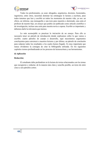 44
Todos los profesionales, ya sean: abogados, arquitectos, doctores, licenciados,
ingenieros, entre otros, necesitan dominar las estrategias le lectura y escritura, pues
todos tenemos que leer y escribir en todos los momentos de nuestra vida, ya sea: un
oficio, un informe, una monografía o una tesis para maestría o doctorado, una carta al
profesor de nuestro hijo, un ensayo que podría ser publicado como artículo científico o
de investigación, incluso una carta para nuestra novia o esposa. Escribir es importante y
debemos darle la relevancia que merece.
Lo más aconsejable es practicar la iniciación de un ensayo. Para ello es
necesario tener un párrafo de introducción donde explicamos sobre lo que vamos a
escribir; cuatro párrafos de cuerpo o desarrollo, aquí necesitamos argumentos
concluyentes para convencer a nuestros lectores y por último, un párrafo de conclusión
para redactar todos los resultados a los cuales hemos llegado. Es muy importante que
nunca olvidemos la consigna de citar la bibliografía utilizada. En los siguientes
capítulos iremos profundizando en los procesos de lectoescritura y sus herramientas.
d) Aplicación
Redacción:
El estudiante debe profundizar en la lectura de textos relacionados con los temas
que escogieron y redactar, de la manera más clara y sencilla posible, un texto de entre
cinco a seis párrafos cortos.
 