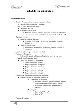 46
Unidad de conocimiento 2
Lingüística del texto
 Relación de la comunicación con el lenguaje y la lengua
 Lengua, habla, norma, uso e idiolecto.
 Definir el texto y sus características:
 Definición de texto
 Características del texto:
 Sencillez, claridad, cohesión, concisión, adecuación, coherencia,
concordancia, estilo, verificabilidad, universalidad y objetividad.
 Tipologías textuales:
 Según la forma del discurso:
 Narrativo, descriptivo, expositivo, argumentativo, diálogo e
instructivo.
 Según el ámbito de uso:
 Periodísticos, humanísticos, científicos, jurídicos, literarios y
cotidianos.
 Identificar la función predominante en un texto
 Funciones del lenguaje:
 Referencial, apelativa, fática, metalingüística, emotiva, expresiva.
 Niveles de significación del texto:
 Intención comunicativa (contexto)
 Según su intención narrativa
 Según su intención descriptiva
 Según su intensión expositiva
 Según su intención argumentativa
 Según su intención dialogal
 Según su intención instructiva
 Herramientas gramaticales y destrezas gramaticales
 Nociones básicas de gramática: morfología
 Clasificación de la palabras:
o Variables: sustantivo (género y número), adjetivo,
pronombre (relativo e interrogativo) y verbo.
o Invariables: conjunciones, preposiciones y
adverbio.
 Ortografía:
o Usos de “c” “s” y “z”
o Usos de “h”
 Prácticas de escritura
 