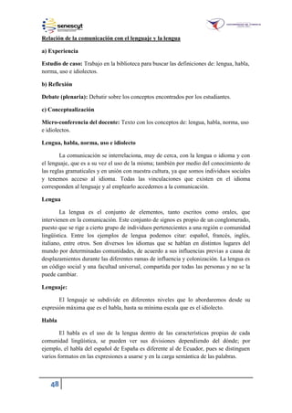 48
Relación de la comunicación con el lenguaje y la lengua
a) Experiencia
Estudio de caso: Trabajo en la biblioteca para buscar las definiciones de: lengua, habla,
norma, uso e idiolectos.
b) Reflexión
Debate (plenaria): Debatir sobre los conceptos encontrados por los estudiantes.
c) Conceptualización
Micro-conferencia del docente: Texto con los conceptos de: lengua, habla, norma, uso
e idiolectos.
Lengua, habla, norma, uso e idiolecto
La comunicación se interrelaciona, muy de cerca, con la lengua o idioma y con
el lenguaje, que es a su vez el uso de la misma; también por medio del conocimiento de
las reglas gramaticales y en unión con nuestra cultura, ya que somos individuos sociales
y tenemos acceso al idioma. Todas las vinculaciones que existen en el idioma
corresponden al lenguaje y al emplearlo accedemos a la comunicación.
Lengua
La lengua es el conjunto de elementos, tanto escritos como orales, que
intervienen en la comunicación. Este conjunto de signos es propio de un conglomerado,
puesto que se rige a cierto grupo de individuos pertenecientes a una región o comunidad
lingüística. Entre los ejemplos de lengua podemos citar: español, francés, inglés,
italiano, entre otros. Son diversos los idiomas que se hablan en distintos lugares del
mundo por determinadas comunidades, de acuerdo a sus influencias previas a causa de
desplazamientos durante las diferentes ramas de influencia y colonización. La lengua es
un código social y una facultad universal, compartida por todas las personas y no se la
puede cambiar.
Lenguaje:
El lenguaje se subdivide en diferentes niveles que lo abordaremos desde su
expresión máxima que es el habla, hasta su mínima escala que es el idiolecto.
Habla
El habla es el uso de la lengua dentro de las características propias de cada
comunidad lingüística, se pueden ver sus divisiones dependiendo del dónde; por
ejemplo, el habla del español de España es diferente al de Ecuador, pues se distinguen
varios formatos en las expresiones a usarse y en la carga semántica de las palabras.
 
