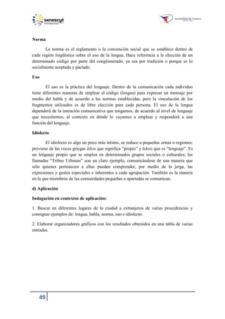 49
Norma
La norma es el reglamento o la convención social que se establece dentro de
cada región lingüística sobre el uso de la lengua. Hace referencia a la elección de un
determinado código por parte del conglomerado, ya sea por tradición o porque es lo
socialmente aceptado y pactado.
Uso
El uso es la práctica del lenguaje. Dentro de la comunicación cada individuo
tiene diferentes maneras de emplear el código (lengua) para expresar un mensaje por
medio del habla y de acuerdo a las normas establecidas, pero la vinculación de los
fragmentos utilizados es de libre elección para cada persona. El uso de la lengua
dependerá de la intención comunicativa que tengamos, de acuerdo al nivel de lenguaje
que necesitemos, al contexto en dónde lo vayamos a emplear y responderá a una
función del lenguaje.
Idiolecto
El idiolecto es algo un poco más íntimo, se reduce a pequeñas zonas o regiones;
proviene de las voces griegas Idios que significa “propio” y leksis que es “lenguaje”. Es
un lenguaje propio que se emplea en determinados grupos sociales o culturales; las
llamadas “Tribus Urbanas” son un claro ejemplo, comunicándose de una manera que
sólo quienes pertenecen a ellas pueden comprender, por medio de la jerga, las
expresiones y gestos especiales e inherentes a cada agrupación. También es la manera
en la que miembros de las comunidades pequeñas o apartadas se comunican.
d) Aplicación
Indagación en contextos de aplicación:
1. Buscar en diferentes lugares de la ciudad a extranjeros de varias procedencias y
consignar ejemplos de: lengua, habla, norma, uso e idiolecto.
2. Elaborar organizadores gráficos con los resultados obtenidos en una tabla de varias
entradas.
 