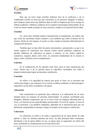 52
Sencillez
Para que un texto tenga sencillez debemos huir de lo artificioso y de lo
complicado; escribir no tiene por qué convertirse en un ejercicio complejo ni tedioso,
pero tampoco quiere decir que debamos dejar de lado la elegancia que lleva consigo un
trabajo académico. Debemos cuidarnos de no emplear terminología indescifrable, de no
ir por las ramas cuando se puede ser muy concreto y simple en la expresión de las ideas.
Claridad
Un texto tiene claridad cuando el pensamiento es transparente, sin ruidos; hay
que evitar las cacofonías (malos sonidos) y usar palabras que estén al alcance de los
lectores. Dicho de otra manera, el escrito es claro cuando no presenta dificultad para la
comprensión del lector.
También aquí se trata sobre las partes estructurales y gramaticales, ya que si no
somos capaces de estructurar una oración, mucho menos podremos organizar un
párrafo; hablamos de coherencia en género y número, en los verbos, adjetivos,
sustantivos, singular, plural, entre otros. La estructura fundamental de la oración es
sujeto, verbo y finaliza con los complementos.
Cohesión
Es la colaboración de los párrafos entre ellos, para la total comprensión del
texto. Tienen que ir de lo general hacia lo específico, haciéndolo con orden y
progresivamente para lograr un desenlace satisfactorio.
Concisión
Se refiere a la capacidad de síntesis que posee el texto, no es necesario dar
vueltas para llegar a una respuesta. En el escrito se deben condensar, la idea principal o
argumento con las ideas secundarias o de apoyo.
Adecuación
Esta característica en particular hace referencia a la elaboración de un texto
dirigido hacia un conjunto de personas determinadas. Si estamos escribiendo para
abogados, debemos asegurarnos que en el texto exista un lenguaje adecuado para su
nivel y en función de sus especificidades profesionales. El nivel de respeto, el tono de
voz, la estructura y las palabras empleadas, dependen de la adecuación para que sea
fácilmente comprendido el mensaje y llegue al receptor en las mejores condiciones.
Coherencia
La coherencia se refiere a la unión y seguimiento de las ideas dentro de cada
párrafo y entre los distintos párrafos del texto. La idea principal debe visualizarse
fácilmente y las de apoyo deben ser eso, un apoyo para su argumento sin salirse del
tema, facilitando su concatenación con el resto del escrito.
 