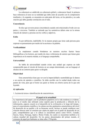 53
La coherencia se subdivide en coherencia global y coherencia lineal; la primera
hace referencia al texto en su totalidad que debe estar de acuerdo con la comprensión
totalitaria; y la segunda, se encuentra en cada parte del texto, en los párrafos y en cada
oración que debe guardar correlación con el todo.
Concordancia
Se dice que un texto posee concordancia cuando está relacionado el todo con sus
partes y viceversa. También se entiende que los sustantivos deben estar en la misma
relación de número y persona con los verbos y adjetivos.
Estilo
Es por definición, indefinible. Es la manera propia que tiene cada persona para
expresar su pensamiento por medio de la escritura o la palabra.
Verificabilidad
La empleamos cuando brindamos en nuestros escritos fuertes bases
bibliográficas a los lectores, por medio de citas o referencias de autores que tienen gran
importancia en la materia tratada; es el lenguaje comprobable.
Universalidad
Se habla de universalidad cuando existe una unidad que expresa un todo
comprensible para el círculo de lectores en un campo determinado, con un lenguaje al
alcance de un contexto para quien va dirigido.
Objetividad
Esta característica tiene que ver con la imparcialidad o neutralidad que le damos
a un escrito de opinión o científico. Se debe escribir con la verdad desde todos sus
puntos de vista, para que el lector sea quien se forme un criterio acerca de lo que está
leyendo.
d) Aplicación
1. Lectura de textos e identificación de características.
El papel en la actualidad
La importancia del papel y de los productos papeleros en la vida moderna es evidente,
pues es el medio más utilizado como soporte para la producción y difusión de la
información, aspecto crucial en el desarrollo de la civilización a lo largo del tiempo,
pues el conocimiento científico y la cultura son dos parámetros característicos del nivel
de desarrollo de un pueblo y de su bienestar social. Incluso se puede establecer una
relación directa entre el consumo per cápita de papel con el grado de desarrollo de un
país, comprobándose que a la cabeza se encuentran países como EEUU, Canadá,
Suecia, Suiza, Noruega, Japón y Reino Unido, los cuales se encuentran también a la
cabeza mundial del desarrollo. En los países denominados del primer mundo, el
consumo de papel por habitante se sitúa sobre 170 kg/año.
 