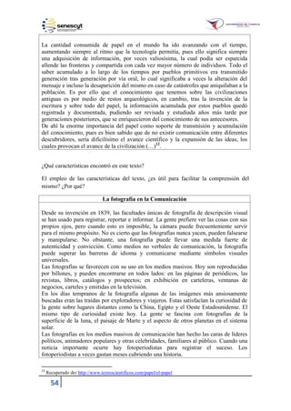 54
La cantidad consumida de papel en el mundo ha ido avanzando con el tiempo,
aumentando siempre al ritmo que la tecnología permitía, pues ello significa siempre
una adquisición de información, por veces valiosísima, la cual podía ser esparcida
allende las fronteras y compartida con cada vez mayor número de individuos. Todo el
saber acumulado a lo largo de los tiempos por pueblos primitivos era transmitido
generación tras generación por vía oral, lo cual significaba a veces la alteración del
mensaje e incluso la desaparición del mismo en caso de catástrofes que aniquilaban a la
población. Es por ello que el conocimiento que tenemos sobre las civilizaciones
antiguas es por medio de restos arqueológicos, en cambio, tras la invención de la
escritura y sobre todo del papel, la información acumulada por estos pueblos quedó
registrada y documentada, pudiendo ser revisada y estudiada años más tarde por
generaciones posteriores, que se enriquecieron del conocimiento de sus antecesores.
De ahí la enorme importancia del papel como soporte de transmisión y acumulación
del conocimiento, pues es bien sabido que de no existir comunicación entre diferentes
descubridores, sería dificilísimo el avance científico y la expansión de las ideas, los
cuales provocan el avance de la civilización (…)12
.
¿Qué características encontró en este texto?
El empleo de las características del texto, ¿es útil para facilitar la comprensión del
mismo? ¿Por qué?
La fotografía en la Comunicación
Desde su invención en 1839, las facultades únicas de fotografía de descripción visual
se han usado para registrar, reportar e informar. La gente prefiere ver las cosas con sus
propios ojos, pero cuando esto es imposible, la cámara puede frecuentemente servir
para el mismo propósito. No es cierto que las fotografías nunca yacen, pueden falsearse
y manipularse. No obstante, una fotografía puede llevar una medida fuerte de
autenticidad y convicción. Como medios no verbales de comunicación, la fotografía
puede superar las barreras de idioma y comunicarse mediante símbolos visuales
universales.
Las fotografías se favorecen con su uso en los medios masivos. Hoy son reproducidas
por billones, y pueden encontrarse en todos lados: en las páginas de periódicos, las
revistas, libros, catálogos y prospectos; en exhibición en carteleras, ventanas de
negocios, carteles y emitidas en la televisión.
En los días tempranos de la fotografía algunas de las imágenes más ansiosamente
buscadas eran las traídas por exploradores y viajeros. Estas satisfacían la curiosidad de
la gente sobre lugares distantes como la China, Egipto y el Oeste Estadounidense. El
mismo tipo de curiosidad existe hoy. La gente se fascina con fotografías de la
superficie de la luna, el paisaje de Marte y el aspecto de otros planetas en el sistema
solar.
Las fotografías en los medios masivos de comunicación han hecho las caras de líderes
políticos, animadores populares y otras celebridades, familiares al público. Cuando una
noticia importante ocurre hay fotoperiodistas para registrar el suceso. Los
fotoperiodistas a veces gastan meses cubriendo una historia.
12
Recuperado de: http://www.textoscientificos.com/papel/el-papel
 