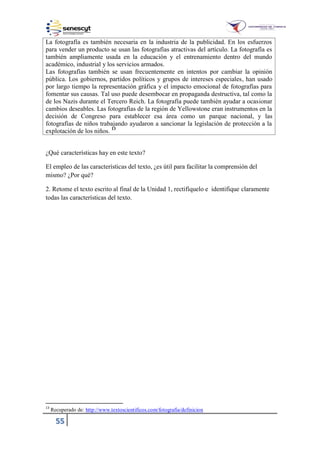 55
La fotografía es también necesaria en la industria de la publicidad. En los esfuerzos
para vender un producto se usan las fotografías atractivas del artículo. La fotografía es
también ampliamente usada en la educación y el entrenamiento dentro del mundo
académico, industrial y los servicios armados.
Las fotografías también se usan frecuentemente en intentos por cambiar la opinión
pública. Los gobiernos, partidos políticos y grupos de intereses especiales, han usado
por largo tiempo la representación gráfica y el impacto emocional de fotografías para
fomentar sus causas. Tal uso puede desembocar en propaganda destructiva, tal como la
de los Nazis durante el Tercero Reich. La fotografía puede también ayudar a ocasionar
cambios deseables. Las fotografías de la región de Yellowstone eran instrumentos en la
decisión de Congreso para establecer esa área como un parque nacional, y las
fotografías de niños trabajando ayudaron a sancionar la legislación de protección a la
explotación de los niños. 13
¿Qué características hay en este texto?
El empleo de las características del texto, ¿es útil para facilitar la comprensión del
mismo? ¿Por qué?
2. Retome el texto escrito al final de la Unidad 1, rectifíquelo e identifique claramente
todas las características del texto.
13
Recuperado de: http://www.textoscientificos.com/fotografia/definicion
 