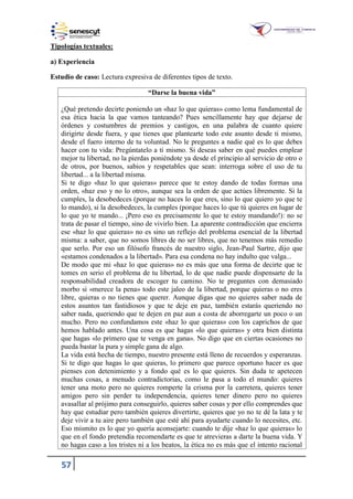 57
Tipologías textuales:
a) Experiencia
Estudio de caso: Lectura expresiva de diferentes tipos de texto.
“Darse la buena vida”
¿Qué pretendo decirte poniendo un «haz lo que quieras» como lema fundamental de
esa ética hacia la que vamos tanteando? Pues sencillamente hay que dejarse de
órdenes y costumbres de premios y castigos, en una palabra de cuanto quiere
dirigirte desde fuera, y que tienes que plantearte todo este asunto desde ti mismo,
desde el fuero interno de tu voluntad. No le preguntes a nadie qué es lo que debes
hacer con tu vida: Pregúntatelo a ti mismo. Si deseas saber en qué puedes emplear
mejor tu libertad, no la pierdas poniéndote ya desde el principio al servicio de otro o
de otros, por buenos, sabios y respetables que sean: interroga sobre el uso de tu
libertad... a la libertad misma.
Si te digo «haz lo que quieras» parece que te estoy dando de todas formas una
orden, «haz eso y no lo otro», aunque sea la orden de que actúes libremente. Si la
cumples, la desobedeces (porque no haces lo que eres, sino lo que quiero yo que te
lo mando), si la desobedeces, la cumples (porque haces lo que tú quieres en lugar de
lo que yo te mando... ¡Pero eso es precisamente lo que te estoy mandando!): no se
trata de pasar el tiempo, sino de vivirlo bien. La aparente contradicción que encierra
ese «haz lo que quieras» no es sino un reflejo del problema esencial de la libertad
misma: a saber, que no somos libres de no ser libres, que no tenemos más remedio
que serlo. Por eso un filósofo francés de nuestro siglo, Jean-Paul Sartre, dijo que
«estamos condenados a la libertad». Para esa condena no hay indulto que valga...
De modo que mi «haz lo que quieras» no es más que una forma de decirte que te
tomes en serio el problema de tu libertad, lo de que nadie puede dispensarte de la
responsabilidad creadora de escoger tu camino. No te preguntes con demasiado
morbo si «merece la pena» todo este jaleo de la libertad, porque quieras o no eres
libre, quieras o no tienes que querer. Aunque digas que no quieres saber nada de
estos asuntos tan fastidiosos y que te deje en paz, también estarás queriendo no
saber nada, queriendo que te dejen en paz aun a costa de aborregarte un poco o un
mucho. Pero no confundamos este «haz lo que quieras» con los caprichos de que
hemos hablado antes. Una cosa es que hagas «lo que quieras» y otra bien distinta
que hagas «lo primero que te venga en gana». No digo que en ciertas ocasiones no
pueda bastar la pura y simple gana de algo.
La vida está hecha de tiempo, nuestro presente está lleno de recuerdos y esperanzas.
Si te digo que hagas lo que quieras, lo primero que parece oportuno hacer es que
pienses con detenimiento y a fondo qué es lo que quieres. Sin duda te apetecen
muchas cosas, a menudo contradictorias, como le pasa a todo el mundo: quieres
tener una moto pero no quieres romperte la crisma por la carretera, quieres tener
amigos pero sin perder tu independencia, quieres tener dinero pero no quieres
avasallar al prójimo para conseguirlo, quieres saber cosas y por ello comprendes que
hay que estudiar pero también quieres divertirte, quieres que yo no te dé la lata y te
deje vivir a tu aire pero también que esté ahí para ayudarte cuando lo necesites, etc.
Eso mismito es lo que yo quería aconsejarte: cuando te dije «haz lo que quieras» lo
que en el fondo pretendía recomendarte es que te atrevieras a darte la buena vida. Y
no hagas caso a los tristes ni a los beatos, la ética no es más que el intento racional
 