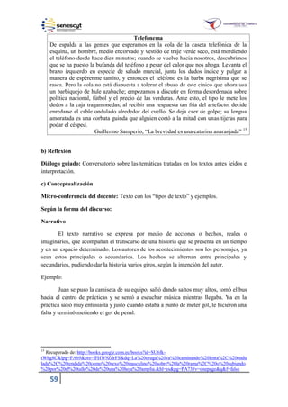 59
Telefonema
De espalda a las gentes que esperamos en la cola de la caseta telefónica de la
esquina, un hombre, medio encorvado y vestido de traje verde seco, está mordiendo
el teléfono desde hace diez minutos; cuando se vuelve hacia nosotros, descubrimos
que se ha puesto la bufanda del teléfono a pesar del calor que nos ahoga. Levanta el
brazo izquierdo en especie de saludo marcial, junta los dedos índice y pulgar a
manera de espérenme tantito, y entonces el teléfono es la barba negrísima que se
rasca. Pero la cola no está dispuesta a tolerar el abuso de este cínico que ahora usa
un barbiquejo de hule azabache; empezamos a discutir en forma desordenada sobre
política nacional, fútbol y el precio de las verduras. Ante esto, el tipo le mete los
dedos a la caja tragamonedas; al recibir una respuesta tan fría del artefacto, decide
enredarse el cable ondulado alrededor del cuello. Se deja caer de golpe; su lengua
amoratada es una corbata guinda que alguien cortó a la mitad con unas tijeras para
podar el césped.
Guillermo Samperio, “La brevedad es una catarina anaranjada” 15
b) Reflexión
Diálogo guiado: Conversatorio sobre las temáticas tratadas en los textos antes leídos e
interpretación.
c) Conceptualización
Micro-conferencia del docente: Texto con los “tipos de texto” y ejemplos.
Según la forma del discurso:
Narrativo
El texto narrativo se expresa por medio de acciones o hechos, reales o
imaginarios, que acompañan el transcurso de una historia que se presenta en un tiempo
y en un espacio determinado. Los autores de los acontecimientos son los personajes, ya
sean estos principales o secundarios. Los hechos se alternan entre principales y
secundarios, pudiendo dar la historia varios giros, según la intención del autor.
Ejemplo:
Juan se puso la camiseta de su equipo, salió dando saltos muy altos, tomó el bus
hacia el centro de prácticas y se sentó a escuchar música mientras llegaba. Ya en la
práctica salió muy entusiasta y justo cuando estaba a punto de meter gol, le hicieron una
falta y terminó metiendo el gol de penal.
15
Recuperado de: http://books.google.com.ec/books?id=SU6fk-
tW6g8C&lpg=PA69&ots=fPHW9ZdrFS&dq=La%20oruga%20va%20caminando%20lenta%2C%20ondu
lada%2C%20tendida%20como%20sexo%20masculino%20sobre%20la%20rama%2C%20o%20subiendo
%20por%20el%20tallo%20de%20una%20hoja%20amplia.&hl=es&pg=PA73#v=onepage&q&f=false
 