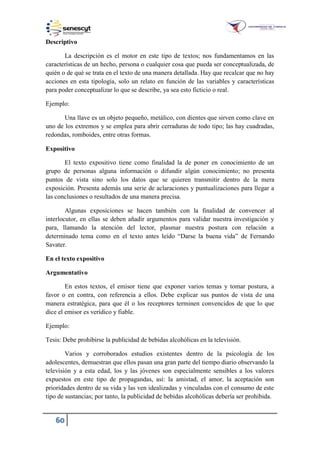 60
Descriptivo
La descripción es el motor en este tipo de textos; nos fundamentamos en las
características de un hecho, persona o cualquier cosa que pueda ser conceptualizada, de
quién o de qué se trata en el texto de una manera detallada. Hay que recalcar que no hay
acciones en esta tipología, solo un relato en función de las variables y características
para poder conceptualizar lo que se describe, ya sea esto ficticio o real.
Ejemplo:
Una llave es un objeto pequeño, metálico, con dientes que sirven como clave en
uno de los extremos y se emplea para abrir cerraduras de todo tipo; las hay cuadradas,
redondas, romboides, entre otras formas.
Expositivo
El texto expositivo tiene como finalidad la de poner en conocimiento de un
grupo de personas alguna información o difundir algún conocimiento; no presenta
puntos de vista sino solo los datos que se quieren transmitir dentro de la mera
exposición. Presenta además una serie de aclaraciones y puntualizaciones para llegar a
las conclusiones o resultados de una manera precisa.
Algunas exposiciones se hacen también con la finalidad de convencer al
interlocutor, en ellas se deben añadir argumentos para validar nuestra investigación y
para, llamando la atención del lector, plasmar nuestra postura con relación a
determinado tema como en el texto antes leído “Darse la buena vida” de Fernando
Savater.
En el texto expositivo
Argumentativo
En estos textos, el emisor tiene que exponer varios temas y tomar postura, a
favor o en contra, con referencia a ellos. Debe explicar sus puntos de vista de una
manera estratégica, para que él o los receptores terminen convencidos de que lo que
dice el emisor es verídico y fiable.
Ejemplo:
Tesis: Debe prohibirse la publicidad de bebidas alcohólicas en la televisión.
Varios y corroborados estudios existentes dentro de la psicología de los
adolescentes, demuestran que ellos pasan una gran parte del tiempo diario observando la
televisión y a esta edad, los y las jóvenes son especialmente sensibles a los valores
expuestos en este tipo de propagandas, así: la amistad, el amor, la aceptación son
prioridades dentro de su vida y las ven idealizadas y vinculadas con el consumo de este
tipo de sustancias; por tanto, la publicidad de bebidas alcohólicas debería ser prohibida.
 