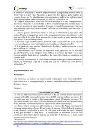 62
9. Terminado este proceso, pasará a migración donde le preguntarán quién es usted, a
dónde viaja y a qué viaja. Revisarán su pasaporte. Este proceso para muchos, es
causante de nervios. No infunda miedo, ni se sienta atemorizado ya que podría tornarse
sospechoso y si usted no hace nada malo, no tiene por qué sentirse así.
10. Luego de este proceso, usted debe iniciar la búsqueda de la sala correspondiente,
misma que está escrita en el pasabordo, es decir, no debe memorizarla. Cuando llegue a
la sala, un asistente de vuelo estará en la puerta revisando los pasabordos. Ingrese,
tome asiento y espere que los asistentes de vuelo den las indicaciones para comenzar a
subir al avión.
11. Una vez que esté en el avión, busque la silla que le corresponde o pida ayuda a la
azafata. Ubique su equipaje de mano en los compartimentos que están ubicados en la
parte de arriba de las sillas. Tome asiento, abroche su cinturón, y preste atención a las
indicaciones de seguridad del mismo.
12. No olvide viajar con ropa cómoda, llevar un suéter ya que dentro del avión colocan
el aire acondicionado para evitar la presurización del avión y hace mucho frío.
13. Si se siente nervioso, tome un calmante antes de viajar y medicamentos que eviten
que se enferme del estómago.
14. Es recomendable llevar un libro, un dispositivo móvil, aproveche ver las películas
que el avión ofrece a sus pasajeros como parte de la diversión de viajar y si es una
persona sociable, hable con sus compañeros de viaje, esto evitará que sienta que es
eterno el viaje.
15. Y no deje de disfrutar de su viaje. Dentro del avión es muy poco el movimiento del
mismo, se recomienda viajar en la noche para que no se mueva el avión por las
turbulencias. 16
Según el ámbito de uso:
Periodísticos
Una entrevista, una noticia, un artículo social o ideológico, todas estas modalidades
tiene dentro de sí el texto periodístico; se refiere a una información corroborada que es
de interés público.
Ejemplo:
135 detenidos en elecciones
Un total de 135 ciudadanos fueron detenidos el fin de semana durante el proceso
electoral en los 200 recintos electorales. Cerca de 600 policías vigilaron las afueras de
los recintos en toda la provincia. Con su estadía de más de 10 horas en las puertas de
los establecimientos educativos, evitaron posibles enfrentamientos entre simpatizantes
de los diferentes movimientos políticos o personas en estado de embriaguez.
Luis Ramos, jefe de operaciones del Comando de la Subzona del Azuay, indicó que las
causas de las detenciones fueron: 28 por boletas de captura, 103 por boleta de apremio,
4 por violencia intrafamiliar y hubo 26 citaciones al Consejo Nacional Electoral
(CNE), por incumplir la “Ley Seca”. La sanción para los infractores ya no es con
prisión, sino con citación para el pago de una multa de 170 dólares, que lo harán en el
16
Recuperado de:
http://revistaelviajero.com/index.php?option=com_content&view=article&id=148:ique-hacer-cuando-se-
viaja-en-avion-por-primera-vez&catid=11:consejos-para-viajar&Itemid=18
 