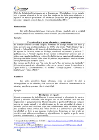 63
CNE. La Policía también intervino en la detención de 103 ciudadanos por no cumplir
con la pensión alimenticia de sus hijos. Las parejas de los infractores solicitaron la
ayuda de los policías que estaban a las afueras de los recintos, para que detengan a sus
ex parejas y paguen, según la Ley, las pensiones adeudadas. (FCS) 17
Humanísticos
Los textos humanísticos hacen referencia a tópicos vinculados con la sociedad
desde una perspectiva de humanidad; temas culturales y sociales son tratados aquí.
Ejemplo:
Proyecto cultural acerca a los autores con escolares
El escritor Oswaldo Encalada Vásquez, mantendrá un diálogo personal con niños y
niñas escolares que acudirán mañana a las 0:00, a la librería “Pedro Páramo” de la
Casa de la Cultura Núcleo del Azuay (calle Luis Cordero y Presidente Córdova).
El objetivo de Encalada, doctor en Filología, catedrático universitario y autor de 22
publicaciones, es “contar” algunos de sus cuentos e intercambiar opiniones con los
niños, para escuchar también su visión sobre la literatura e incentivar el interés por la
lectura y creatividad literaria en los niños. El presente proyecto espera reunir a niños de
varios planteles con escritores locales.
Los cuentos que les leerá son: “La casita de nuez”, “Los pergaminos de Jarislandia”
(11 narraciones dedicadas a los niños, en las que se cuenta el mundo de fantasía de la
“gente bichita”), “Los asaltamontes”, “El milixho”, “El mago de goma”, “Esperando la
noche buena” y otros. (ACR) 18
Científicos
Los textos científicos hacen referencia, como su nombre lo dice, a
investigaciones de las ciencias y son utilizados para difundir el conocimiento de la
ciencia y tecnología; prima en ellos la objetividad.
Ejemplo:
El origen de las especies
Cuando comparamos los individuos de la misma variedad o subvariedad de nuestras
plantas y animales cultivados más antiguos, una de las primeras cosas que nos
impresionan es que generalmente difieren más entre sí que los individuos de cualquier
especie en estado natural; y si reflexionamos en la gran diversidad de plantas y
animales que han sido cultivados y que han variado durante todas las edades bajo los
más diferentes climas y tratos, nos vemos llevados a la conclusión de que esta gran
variabilidad se debe a que nuestras producciones domésticas se han criado en
condiciones de vida menos uniformes y algo diferentes de aquellas a que ha estado
sometida en la naturaleza la especie madre.
17
Recuperado de diario El Mercurio 28/02/2014. http://www.elmercurio.com.ec/419708-135-detenidos-
en-elecciones/#.UxDghuN5OSo
18
Recuperado de: El Mercurio 28/02/2014. http://www.elmercurio.com.ec/419859-proyecto-cultural-
acerca-a-autores-con-escolares/#.UxDf4-N5OSo
 