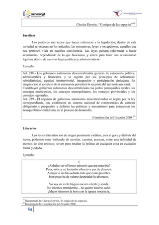64
Charles Dar in, “El origen de las especies” 19
Jurídicos
Los jurídicos son textos que hacen referencia a la legislación; dentro de esta
variedad se encuentran los artículos, las normativas, leyes y excepciones; aquellas que
nos permiten vivir en pacífica convivencia. Las leyes pueden reformular o hacer
aclaratorias, dependiendo de lo que buscamos, y sirven para tener una ecuanimidad
legítima dentro de nuestras leyes jurídicas y administrativas.
Ejemplo:
Art. 238.- Los gobiernos autónomos descentralizados gozarán de autonomía política,
administrativa y financiera, y se regirán por los principios de solidaridad,
subsidiariedad, equidad interterritorial, integración y participación ciudadana. En
ningún caso el ejercicio de la autonomía permitirá la secesión del territorio nacional.
Constituyen gobiernos autónomos descentralizados las juntas parroquiales rurales, los
concejos municipales, los concejos metropolitanos, los consejos provinciales y los
consejos regionales.
Art. 239.- El régimen de gobiernos autónomos descentralizados se regirá por la ley
correspondiente, que establecerá un sistema nacional de competencias de carácter
obligatorio y progresivo y definirá las políticas y mecanismos para compensar los
desequilibrios territoriales en el proceso de desarrollo.
Constitución del Ecuador 2008 20
Literarios
Los textos literarios son de origen puramente estético, para el goce y disfrute del
lector, podemos estar hablando de novelas, cuentos, poemas, entre una infinidad de
escritos de tipo artístico; sirven para resaltar la belleza de cualquier cosa en cualquier
forma y estado.
Ejemplo:
I
¿Anhelas ver el hosco misterio que me enturbia?
Pues, sube a mí luciendo silencio y paz de claustro.
Aunque si no has soñado más que cosas posibles,
bien poco ha de valerte despetalar lo abstracto.
Yo soy un cielo trágico oscuro a lente y sonda.
No intentes entenderme... no quiero hacerte daño.
¡Mejor rimemos la hora con la ignara inocencia,
19
Recuperado de: Charles Darwin. El origen de las especies.
20
Recuperado de: Constitución del Ecuador 2008.
 