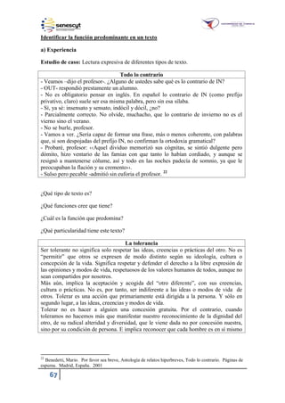 67
Identificar la función predominante en un texto
a) Experiencia
Estudio de caso: Lectura expresiva de diferentes tipos de texto.
Todo lo contrario
- Veamos –dijo el profesor-. ¿Alguno de ustedes sabe qué es lo contrario de IN?
- OUT- respondió prestamente un alumno.
- No es obligatorio pensar en inglés. En español lo contrario de IN (como prefijo
privativo, claro) suele ser esa misma palabra, pero sin esa sílaba.
- Sí, ya sé: insensato y sensato, indócil y dócil, ¿no?
- Parcialmente correcto. No olvide, muchacho, que lo contrario de invierno no es el
vierno sino el verano.
- No se burle, profesor.
- Vamos a ver. ¿Sería capaz de formar una frase, más o menos coherente, con palabras
que, si son despojadas del prefijo IN, no confirman la ortodoxia gramatical?
- Probaré, profesor: ‹‹Aquel dividuo memorizó sus cógnitas, se sintió dulgente pero
dómito, hizo ventario de las famias con que tanto lo habían cordiado, y aunque se
resignó a mantenerse cólume, así y todo en las noches padecía de somnio, ya que le
preocupaban la flación y su cremento››.
- Sulso pero pecable -admitió sin euforia el profesor. 22
¿Qué tipo de texto es?
¿Qué funciones cree que tiene?
¿Cuál es la función que predomina?
¿Qué particularidad tiene este texto?
La tolerancia
Ser tolerante no significa solo respetar las ideas, creencias o prácticas del otro. No es
“permitir” que otros se expresen de modo distinto según su ideología, cultura o
concepción de la vida. Significa respetar y defender el derecho a la libre expresión de
las opiniones y modos de vida, respetuosos de los valores humanos de todos, aunque no
sean compartidos por nosotros.
Más aún, implica la aceptación y acogida del “otro diferente”, con sus creencias,
cultura o prácticas. No es, por tanto, ser indiferente a las ideas o modos de vida de
otros. Tolerar es una acción que primariamente está dirigida a la persona. Y sólo en
segundo lugar, a las ideas, creencias y modos de vida.
Tolerar no es hacer a alguien una concesión gratuita. Por el contrario, cuando
toleramos no hacemos más que manifestar nuestro reconocimiento de la dignidad del
otro, de su radical alteridad y diversidad, que le viene dada no por concesión nuestra,
sino por su condición de persona. E implica reconocer que cada hombre es en sí mismo
22
Benedetti, Mario. Por favor sea breve, Antología de relatos hiperbreves, Todo lo contrario. Páginas de
espuma. Madrid, España. 2001
 