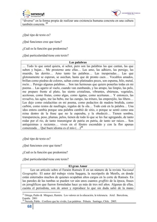 68
“diverso” en la forma propia de realizar una existencia humana concreta en una cultura
también concreta. 23
¿Qué tipo de texto es?
¿Qué funciones cree que tiene?
¿Cuál es la función que predomina?
¿Qué particularidad tiene este texto?
Las palabras
… Todo lo que usted quiera, sí señor, pero son las palabras las que cantan, las que
suben y bajan… Me prosterno ante ellas… Las amo, las adhiero, las persigo, las
muerdo, las derrito… Amo tanto las palabras… Las inesperadas… Las que
glotonamente se esperan, se asechan, hasta que de pronto caen… Vocablos amados,
brillan como piedras de colores, saltan como platinados peces, son espuma, hilo, metal,
rocío… Persigo algunas palabras… Son tan hermosas que quiero ponerlas todas en mi
poema… Las agarro al vuelo, cuando van zumbando, y las atrapo, las limpio, las pelo,
me preparo frente al plato, las siento cristalinas, vibrantes, ebúrneas, vegetales,
aceitosas, como frutas, como algas, como ágatas, como aceitunas… Y entonces, las
revuelvo, las agito, me las bebo, me las zampo, las trituro, las emperejilo, las libero…
Las dejo como estalactitas en mi poema, como pedacitos de madera bruñida, como
carbón, como restos de naufragio, regalos de la ola… Todo está en la palabra… Una
idea entera cambia porque una palabra cambió de sitio, o porque se sentó como una
reina dentro de la frase que no la esperaba, y la obedeció… Tienen sombra,
transparencia, peso, plumas, pelos, tienen de todo lo que se les fue agregando, de tanto
rodar por el río, de tanto transmigrar de patria en patria, de tanto ser raíces… Son
antiquísimas y recientes… viven en el féretro escondido y con la flor apenas
comenzada… Qué buen idioma es el mío (…)24
¿Qué tipo de texto es?
¿Qué funciones cree que tiene?
¿Cuál es la función que predomina?
¿Qué particularidad tiene este texto?
El gran Amor
Leo un artículo sobre el Faraón Ramsés II en un número de la revista Nacional
Geographic. El autor del trabajo visita Saqqara, la necrópolis de Menfis, en donde
están enterrados muchos de quienes ocupaban altos cargos en la corte de Ramsés. En
las paredes de las tumbas se pueden ver aún unos cuantos graffitis de la época, frases
en jeroglíficos que fueron formuladas hace ya más de tres mil años. Algunas de ellas,
cuenta el periodista, son de amor y reproduce lo que sin duda salió de la mano
23
Ortega, Pedro & Minguez, Ramón. Los valores en la educación, la tolerancia. Ariel. Barcelona,
España. 2001
24
Neruda, Pablo. Confieso que he vivido, Las palabras. Pehuén. Santiago, Chile. 2005.
 