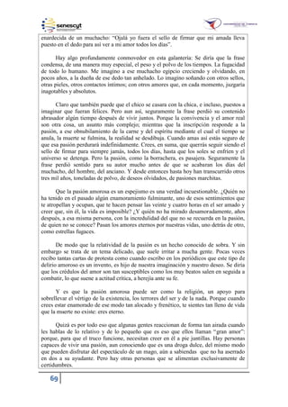69
enardecida de un muchacho: “Ojalá yo fuera el sello de firmar que mi amada lleva
puesto en el dedo para así ver a mi amor todos los días”.
Hay algo profundamente conmovedor en esta galantería: Se diría que la frase
condensa, de una manera muy especial, el peso y el polvo de los tiempos. La fugacidad
de todo lo humano. Me imagino a ese muchacho egipcio creciendo y olvidando, en
pocos años, a la dueña de ese dedo tan anhelado. Lo imagino soñando con otros sellos,
otras pieles, otros contactos íntimos; con otros amores que, en cada momento, juzgaría
inagotables y absolutos.
Claro que también puede que el chico se casara con la chica, e incluso, puestos a
imaginar que fueran felices. Pero aun así, seguramente la frase perdió su contenido
abrasador algún tiempo después de vivir juntos. Porque la convivencia y el amor real
son otra cosa, un asunto más complejo; mientras que la inscripción responde a la
pasión, a ese obnubilamiento de la carne y del espíritu mediante el cual el tiempo se
anula, la muerte se fulmina, la realidad se desdibuja. Cuando amas así estás seguro de
que esa pasión perdurará indefinidamente. Crees, en suma, que querrás seguir siendo el
sello de firmar para siempre jamás, todos los días, hasta que los soles se enfríen y el
universo se detenga. Pero la pasión, como la borrachera, es pasajera. Seguramente la
frase perdió sentido para su autor mucho antes de que se acabaran los días del
muchacho, del hombre, del anciano. Y desde entonces hasta hoy han transcurrido otros
tres mil años, toneladas de polvo, de deseos olvidados, de pasiones marchitas.
Que la pasión amorosa es un espejismo es una verdad incuestionable. ¿Quién no
ha tenido en el pasado algún enamoramiento fulminante, uno de esos sentimientos que
te atropellan y ocupan, que te hacen pensar las veinte y cuatro horas en el ser amado y
creer que, sin él, la vida es imposible? ¿Y quién no ha mirado desamoradamente, años
después, a esa misma persona, con la incredulidad del que no se recuerda en la pasión,
de quien no se conoce? Pasan los amores eternos por nuestras vidas, uno detrás de otro,
como estrellas fugaces.
De modo que la relatividad de la pasión es un hecho conocido de sobra. Y sin
embargo se trata de un tema delicado, que suele irritar a mucha gente. Pocas veces
recibo tantas cartas de protesta como cuando escribo en los periódicos que este tipo de
delirio amoroso es un invento, es hijo de nuestra imaginación y nuestro deseo. Se diría
que los crédulos del amor son tan susceptibles como los muy beatos salen en seguida a
combatir, lo que suene a actitud crítica, a herejía ante su fe.
Y es que la pasión amorosa puede ser como la religión, un apoyo para
sobrellevar el vértigo de la existencia, los terrores del ser y de la nada. Porque cuando
crees estar enamorado de ese modo tan alocado y frenético, te sientes tan lleno de vida
que la muerte no existe: eres eterno.
Quizá es por todo eso que algunas gentes reaccionan de forma tan airada cuando
les hablas de lo relativo y de lo pequeño que es eso que ellos llaman “gran amor”:
porque, para que el truco funcione, necesitan creer en él a pie juntillas. Hay personas
capaces de vivir una pasión, aun conociendo que es una droga dulce, del mismo modo
que pueden disfrutar del espectáculo de un mago, aún a sabiendas que no ha aserrado
en dos a su ayudante. Pero hay otras personas que se alimentan exclusivamente de
certidumbres.
 