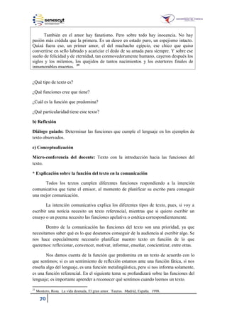 70
También en el amor hay fanatismo. Pero sobre todo hay inocencia. No hay
pasión más crédula que la primera. Es un deseo en estado puro, un espejismo intacto.
Quizá fuera eso, un primer amor, el del muchacho egipcio, ese chico que quiso
convertirse en sello labrado y acariciar el dedo de su amada para siempre. Y sobre ese
sueño de felicidad y de eternidad, tan conmovedoramente humano, cayeron después los
siglos y los milenios, los quejidos de tantos nacimientos y los estertores finales de
innumerables muertos. 25
¿Qué tipo de texto es?
¿Qué funciones cree que tiene?
¿Cuál es la función que predomina?
¿Qué particularidad tiene este texto?
b) Reflexión
Diálogo guiado: Determinar las funciones que cumple el lenguaje en los ejemplos de
texto observados.
c) Conceptualización
Micro-conferencia del docente: Texto con la introducción hacia las funciones del
texto.
* Explicación sobre la función del texto en la comunicación
Todos los textos cumplen diferentes funciones respondiendo a la intención
comunicativa que tiene el emisor, al momento de planificar su escrito para conseguir
una mejor comunicación.
La intención comunicativa explica los diferentes tipos de texto, pues, si voy a
escribir una noticia necesito un texto referencial, mientras que si quiero escribir un
ensayo o un poema necesito las funciones apelativa o estética correspondientemente.
Dentro de la comunicación las funciones del texto son una prioridad, ya que
necesitamos saber qué es lo que deseamos conseguir de la audiencia al escribir algo. Se
nos hace especialmente necesario planificar nuestro texto en función de lo que
queremos: reflexionar, convencer, motivar, informar, enseñar, concientizar, entre otras.
Nos damos cuenta de la función que predomina en un texto de acuerdo con lo
que sentimos; si es un sentimiento de reflexión estamos ante una función fática, si nos
enseña algo del lenguaje, es una función metalingüística, pero si nos informa solamente,
es una función referencial. En el siguiente tema se profundizará sobre las funciones del
lenguaje; es importante aprender a reconocer qué sentimos cuando leemos un texto.
25
Montero, Rosa. La vida desnuda, El gran amor. Taurus. Madrid, España. 1998.
 