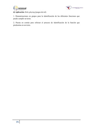 71
d) Aplicación: Role-playing (juegos de rol)
1. Dramatizaciones en grupos para la identificación de las diferentes funciones que
puede cumplir un texto.
2. Puesta en común para reforzar el proceso de identificación de la función que
predomina en un texto.
 
