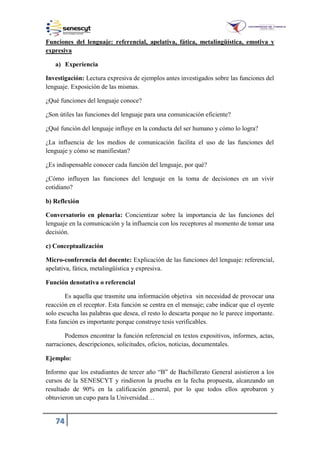 74
Funciones del lenguaje: referencial, apelativa, fática, metalingüística, emotiva y
expresiva
a) Experiencia
Investigación: Lectura expresiva de ejemplos antes investigados sobre las funciones del
lenguaje. Exposición de las mismas.
¿Qué funciones del lenguaje conoce?
¿Son útiles las funciones del lenguaje para una comunicación eficiente?
¿Qué función del lenguaje influye en la conducta del ser humano y cómo lo logra?
¿La influencia de los medios de comunicación facilita el uso de las funciones del
lenguaje y cómo se manifiestan?
¿Es indispensable conocer cada función del lenguaje, por qué?
¿Cómo influyen las funciones del lenguaje en la toma de decisiones en un vivir
cotidiano?
b) Reflexión
Conversatorio en plenaria: Concientizar sobre la importancia de las funciones del
lenguaje en la comunicación y la influencia con los receptores al momento de tomar una
decisión.
c) Conceptualización
Micro-conferencia del docente: Explicación de las funciones del lenguaje: referencial,
apelativa, fática, metalingüística y expresiva.
Función denotativa o referencial
Es aquella que trasmite una información objetiva sin necesidad de provocar una
reacción en el receptor. Esta función se centra en el mensaje; cabe indicar que el oyente
solo escucha las palabras que desea, el resto lo descarta porque no le parece importante.
Esta función es importante porque construye tesis verificables.
Podemos encontrar la función referencial en textos expositivos, informes, actas,
narraciones, descripciones, solicitudes, oficios, noticias, documentales.
Ejemplo:
Informo que los estudiantes de tercer año “B” de Bachillerato General asistieron a los
cursos de la SENESCYT y rindieron la prueba en la fecha propuesta, alcanzando un
resultado de 90% en la calificación general, por lo que todos ellos aprobaron y
obtuvieron un cupo para la Universidad…
 