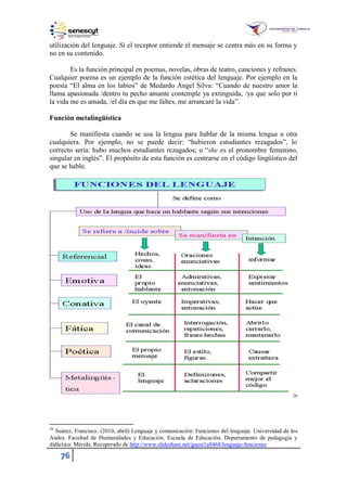 76
utilización del lenguaje. Si el receptor entiende el mensaje se centra más en su forma y
no en su contenido.
Es la función principal en poemas, novelas, obras de teatro, canciones y refranes.
Cualquier poema es un ejemplo de la función estética del lenguaje. Por ejemplo en la
poesía “El alma en los labios” de Medardo Ángel Silva: “Cuando de nuestro amor la
llama apasionada /dentro tu pecho amante contemple ya extinguida, /ya que solo por ti
la vida me es amada, /el día en que me faltes, me arrancaré la vida”.
Función metalingüística
Se manifiesta cuando se usa la lengua para hablar de la misma lengua u otra
cualquiera. Por ejemplo, no se puede decir: “hubieron estudiantes rezagados”, lo
correcto sería: hubo muchos estudiantes rezagados; o “she es el pronombre femenino,
singular en inglés”. El propósito de esta función es centrarse en el código lingüístico del
que se hable.
26
26
Suárez, Francisco. (2010, abril) Lenguaje y comunicación: Funciones del lenguaje. Universidad de los
Andes. Facultad de Humanidades y Educación. Escuela de Educación. Departamento de pedagogía y
didáctica: Mérida. Recuperado de http://www.slideshare.net/guest1a8468/lenguaje-funciones
 