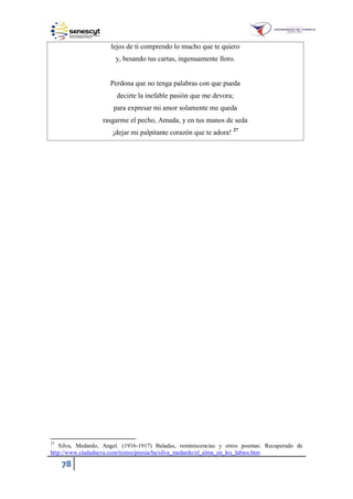 78
lejos de ti comprendo lo mucho que te quiero
y, besando tus cartas, ingenuamente lloro.
Perdona que no tenga palabras con que pueda
decirte la inefable pasión que me devora;
para expresar mi amor solamente me queda
rasgarme el pecho, Amada, y en tus manos de seda
¡dejar mi palpitante corazón que te adora! 27
27
Silva, Medardo, Angel. (1916-1917) Baladas, reminiscencias y otros poemas: Recuperado de
http://www.ciudadseva.com/textos/poesia/ha/silva_medardo/el_alma_en_los_labios.htm
 