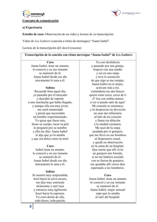 8
Concepto de comunicación
a) Experiencia
Estudio de caso: Observación de un video y lectura de su transcripción.
Video de Les Luthiers (canción a ritmo de merengue) “Juana Isabel”.
Lectura de la transcripción del sketch (escena):
Transcripción de la canción con ritmo merengue “Juana Isabel” de Les Luthiers
Coro
Juana Isabel, tiene un amante,
lo conoció y en ese instante
se enamoró de él.
Juana Isabel desde ese día
únicamente lo ama a él.
Solista
Recuerdo bien aquel día,
yo paseaba por el mercado
y descubrí de repente
a una muchacha que había llegado,
y aunque ella era muy joven
me sentí enamorado
y pensé que necesitaba
un hombre experimentado.
Yo quise que fuese mía,
besar su cuerpo, tocar su piel
le pregunté por su nombre
y ella me dijo: Juana Isabel
le dije que yo la amaba
y que era dulce como la miel.
Coro
Isabel tiene un amante,
lo conoció y en ese instante
se enamoró de él.
Juana Isabel desde ese día
únicamente lo ama a él.
Solista
Se mostró muy sorprendida,
miró hacia la selva oscura,
me dijo muy sonriente
alcánzame y seré tuya
y entonces muy ágilmente
huyó hacia la espesura.
Yo corrí detrás de ella,
todo deseo, toda pasión,
Ya casi desfallecía
y pasando por una granja,
tropecé con una sandía
y caí en una zanja
y tuve la sensación
de que algo se me rompía.
Juana Isabel no te alejes,
acércate más a mí,
extiéndeme tus dos brazos
quiero estar cerca, cerca de ti
¡Y tira con ambas manos
a ver si puedo salir de aquí!
Mi corazón se estremece
y tú desprecias mi devoción
no seas tan refractaria
al latir de mi corazón
y llama sin dilación
a la unidad coronaria.
Me sacó de la zanja
ayudada por el granjero,
que me llevó en sus hombros
al dispensario zonal,
y quedé en observación
en la cama de un hospital.
Que suerte que allí vivía
un granjero tan fornido,
si no me hubiera asistido
con su fuerza de granjero,
me quedaba allí varios días
esperando a los bomberos.
Coro
Juana Isabel, tiene un amante
lo conoció y en ese instante
se enamoró de él.
Juana Isabel, mujer sensual
supo que lo amaba
al salir del hospital.
 