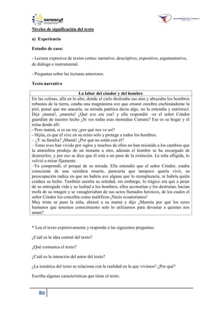 80
Niveles de significación del texto
a) Experiencia
Estudio de caso:
- Lectura expresiva de textos cortos: narrativo, descriptivo, expositivo, argumentativo,
de diálogo e instrumental.
- Preguntas sobre las lecturas anteriores.
Texto narrativo
La labor del cóndor y del hombre
En las colinas, allá en lo alto, donde el cielo deslizaba sus alas y abrazaba los hombros
robustos de la tierra, estaba una magnánima ave que emanó zozobra enchinándome la
piel, pensé que me atacaría, su mirada patética decía algo, no la entendía y entristecí.
Dije ¡mamá!, ¡mamita! ¿Qué ave ese esa? y ella respondió –es el señor Cóndor
guardián de nuestro lecho ¿Si ves todas esas montañas Cumara? Ese es su hogar y él
reina desde allí.
- Pero mamá, si es un rey ¿por qué nos ve así?
- Hijita, es que él vive en su reino solo y protege a todos los hombres.
– ¿Y su familia? ¡Mamá! ¿Por qué no están con él?
– Estas aves han vivido por siglos y muchos de ellos no han resistido a los cambios que
la atmósfera produjo de un instante a otro, además el hombre se ha encargado de
destruirlos, y por eso se dice que él está a un paso de la extinción. La niña afligida, lo
volvió a mirar fijamente.
–Ya comprendí, el porqué de su mirada. Ella entendió que el señor Cóndor, estaba
consciente de una venidera muerte, parecería que tampoco quería vivir, su
preocupación radica en que no habría ave alguna que lo reemplazaría, ni habría quién
cuidara su lecho. También asentía su soledad, sin embargo, lo trágico era que a pesar
de su entregada vida y su lealtad a los hombres, ellos acometían y los destruían, hacían
mofa de su imagen y se vanagloriaban de sus actos llamados heroicos, de los cuales el
señor Cóndor los concebía como maléficos ¡Nazis ecuatorianos!
Muy triste se puso la niña, abrazó a su mamá y dijo ¿Mamita por qué los seres
humanos que tenemos conocimiento solo lo utilizamos para devastar a quienes nos
aman?
* Lea el texto expresivamente y responda a las siguientes preguntas:
¿Cuál es la idea central del texto?
¿Qué comunica el texto?
¿Cuál es la intención del autor del texto?
¿La temática del texto se relaciona con la realidad en la que vivimos? ¿Por qué?
Escriba algunas características que tiene el texto.
 