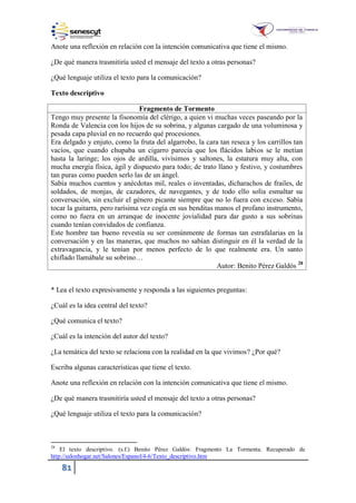 81
Anote una reflexión en relación con la intención comunicativa que tiene el mismo.
¿De qué manera trasmitiría usted el mensaje del texto a otras personas?
¿Qué lenguaje utiliza el texto para la comunicación?
Texto descriptivo
Fragmento de Tormento
Tengo muy presente la fisonomía del clérigo, a quien vi muchas veces paseando por la
Ronda de Valencia con los hijos de su sobrina, y algunas cargado de una voluminosa y
pesada capa pluvial en no recuerdo qué procesiones.
Era delgado y enjuto, como la fruta del algarrobo, la cara tan reseca y los carrillos tan
vacíos, que cuando chupaba un cigarro parecía que los flácidos labios se le metían
hasta la laringe; los ojos de ardilla, vivísimos y saltones, la estatura muy alta, con
mucha energía física, ágil y dispuesto para todo; de trato llano y festivo, y costumbres
tan puras como pueden serlo las de un ángel.
Sabía muchos cuentos y anécdotas mil, reales o inventadas, dicharachos de frailes, de
soldados, de monjas, de cazadores, de navegantes, y de todo ello solía esmaltar su
conversación, sin excluir el género picante siempre que no lo fuera con exceso. Sabía
tocar la guitarra, pero rarísima vez cogía en sus benditas manos el profano instrumento,
como no fuera en un arranque de inocente jovialidad para dar gusto a sus sobrinas
cuando tenían convidados de confianza.
Este hombre tan bueno revestía su ser comúnmente de formas tan estrafalarias en la
conversación y en las maneras, que muchos no sabían distinguir en él la verdad de la
extravagancia, y le tenían por menos perfecto de lo que realmente era. Un santo
chiflado llamábale su sobrino…
Autor: Benito Pérez Galdós 28
* Lea el texto expresivamente y responda a las siguientes preguntas:
¿Cuál es la idea central del texto?
¿Qué comunica el texto?
¿Cuál es la intención del autor del texto?
¿La temática del texto se relaciona con la realidad en la que vivimos? ¿Por qué?
Escriba algunas características que tiene el texto.
Anote una reflexión en relación con la intención comunicativa que tiene el mismo.
¿De qué manera trasmitiría usted el mensaje del texto a otras personas?
¿Qué lenguaje utiliza el texto para la comunicación?
28
El texto descriptivo. (s.f.) Benito Pérez Galdós: Fragmento La Tormenta. Recuperado de
http://salonhogar.net/Salones/Espanol/4-6/Texto_descriptivo.htm
 
