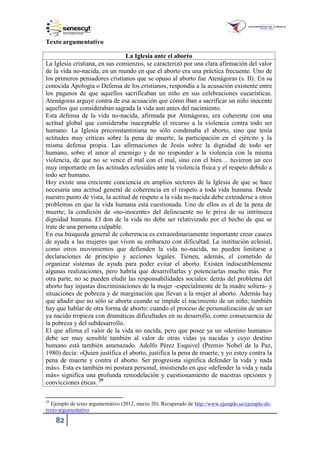 82
Texto argumentativo
La Iglesia ante el aborto
La Iglesia cristiana, en sus comienzos, se caracterizó por una clara afirmación del valor
de la vida no-nacida, en un mundo en que el aborto era una práctica frecuente. Uno de
los primeros pensadores cristianos que se opuso al aborto fue Atenágoras (s. II). En su
conocida Apología o Defensa de los cristianos, respondía a la acusación existente entre
los paganos de que aquellos sacrificaban un niño en sus celebraciones eucarísticas.
Atenágoras arguye contra de esa acusación que cómo iban a sacrificar un niño inocente
aquellos que consideraban sagrada la vida aun antes del nacimiento.
Esta defensa de la vida no-nacida, afirmada por Atenágoras, era coherente con una
actitud global que consideraba inaceptable el recurso a la violencia contra todo ser
humano. La Iglesia preconstantiniana no sólo condenaba el aborto, sino que tenía
actitudes muy críticas sobre la pena de muerte, la participación en el ejército y la
misma defensa propia. Las afirmaciones de Jesús sobre la dignidad de todo ser
humano, sobre el amor al enemigo y de no responder a la violencia con la misma
violencia, de que no se vence el mal con el mal, sino con el bien… tuvieron un eco
muy importante en las actitudes eclesiales ante la violencia física y el respeto debido a
todo ser humano.
Hoy existe una creciente conciencia en amplios sectores de la Iglesia de que se hace
necesaria una actitud general de coherencia en el respeto a toda vida humana. Desde
nuestro punto de vista, la actitud de respeto a la vida no-nacida debe extenderse a otros
problemas en que la vida humana está cuestionada. Uno de ellos es el de la pena de
muerte; la condición de «no-inocente» del delincuente no le priva de su intrínseca
dignidad humana. El don de la vida no debe ser relativizado por el hecho de que se
trate de una persona culpable.
En esa búsqueda general de coherencia es extraordinariamente importante crear cauces
de ayuda a las mujeres que viven su embarazo con dificultad. La institución eclesial,
como otros movimientos que defienden la vida no-nacida, no pueden limitarse a
declaraciones de principio y acciones legales. Tienen, además, el cometido de
organizar sistemas de ayuda para poder evitar el aborto. Existen indiscutiblemente
algunas realizaciones, pero habría que desarrollarlas y potenciarlas mucho más. Por
otra parte, no se pueden eludir las responsabilidades sociales: detrás del problema del
aborto hay injustas discriminaciones de la mujer -especialmente de la madre soltera- y
situaciones de pobreza y de marginación que llevan a la mujer al aborto. Además hay
que añadir que no sólo se aborta cuando se impide el nacimiento de un niño; también
hay que hablar de otra forma de aborto: cuando el proceso de personalización de un ser
ya nacido tropieza con dramáticas dificultades en su desarrollo, como consecuencia de
la pobreza y del subdesarrollo.
El que afirma el valor de la vida no nacida, pero que posee ya un «destino humano»
debe ser muy sensible también al valor de otras vidas ya nacidas y cuyo destino
humano está también amenazado. Adolfo Pérez Esquivel (Premio Nobel de la Paz,
1980) decía: «Quien justifica el aborto, justifica la pena de muerte, y yo estoy contra la
pena de muerte y contra el aborto. Ser progresista significa defender la vida y nada
más». Esta es también mi postura personal, insistiendo en que «defender la vida y nada
más» significa una profunda remodelación y cuestionamiento de nuestras opciones y
convicciones éticas. 29
29
Ejemplo de texto argumentativo (2012, marzo 20). Recuperado de http://www.ejemplo.us/ejemplo-de-
texto-argumentativo
 