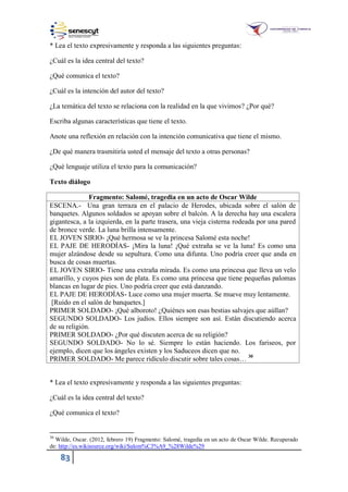 83
* Lea el texto expresivamente y responda a las siguientes preguntas:
¿Cuál es la idea central del texto?
¿Qué comunica el texto?
¿Cuál es la intención del autor del texto?
¿La temática del texto se relaciona con la realidad en la que vivimos? ¿Por qué?
Escriba algunas características que tiene el texto.
Anote una reflexión en relación con la intención comunicativa que tiene el mismo.
¿De qué manera trasmitiría usted el mensaje del texto a otras personas?
¿Qué lenguaje utiliza el texto para la comunicación?
Texto diálogo
Fragmento: Salomé, tragedia en un acto de Oscar Wilde
ESCENA.- Una gran terraza en el palacio de Herodes, ubicada sobre el salón de
banquetes. Algunos soldados se apoyan sobre el balcón. A la derecha hay una escalera
gigantesca, a la izquierda, en la parte trasera, una vieja cisterna rodeada por una pared
de bronce verde. La luna brilla intensamente.
EL JOVEN SIRIO- ¡Qué hermosa se ve la princesa Salomé esta noche!
EL PAJE DE HERODÍAS- ¡Mira la luna! ¡Qué extraña se ve la luna! Es como una
mujer alzándose desde su sepultura. Como una difunta. Uno podría creer que anda en
busca de cosas muertas.
EL JOVEN SIRIO- Tiene una extraña mirada. Es como una princesa que lleva un velo
amarillo, y cuyos pies son de plata. Es como una princesa que tiene pequeñas palomas
blancas en lugar de pies. Uno podría creer que está danzando.
EL PAJE DE HERODÍAS- Luce como una mujer muerta. Se mueve muy lentamente.
[Ruido en el salón de banquetes.]
PRIMER SOLDADO- ¡Qué alboroto! ¿Quiénes son esas bestias salvajes que aúllan?
SEGUNDO SOLDADO- Los judíos. Ellos siempre son así. Están discutiendo acerca
de su religión.
PRIMER SOLDADO- ¿Por qué discuten acerca de su religión?
SEGUNDO SOLDADO- No lo sé. Siempre lo están haciendo. Los fariseos, por
ejemplo, dicen que los ángeles existen y los Saduceos dicen que no.
PRIMER SOLDADO- Me parece ridículo discutir sobre tales cosas… 30
* Lea el texto expresivamente y responda a las siguientes preguntas:
¿Cuál es la idea central del texto?
¿Qué comunica el texto?
30
Wilde, Oscar. (2012, febrero 19) Fragmento: Salomé, tragedia en un acto de Oscar Wilde. Recuperado
de: http://es.wikisource.org/wiki/Salom%C3%A9_%28Wilde%29
 