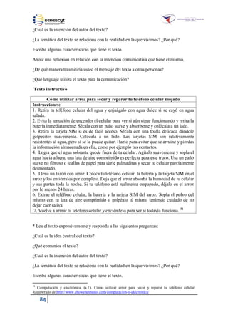 84
¿Cuál es la intención del autor del texto?
¿La temática del texto se relaciona con la realidad en la que vivimos? ¿Por qué?
Escriba algunas características que tiene el texto.
Anote una reflexión en relación con la intención comunicativa que tiene el mismo.
¿De qué manera trasmitiría usted el mensaje del texto a otras personas?
¿Qué lenguaje utiliza el texto para la comunicación?
Texto instructivo
Cómo utilizar arroz para secar y reparar tu teléfono celular mojado
Instrucciones:
1. Retira tu teléfono celular del agua y enjuágalo con agua dulce si se cayó en agua
salada.
2. Evita la tentación de encender el celular para ver si aún sigue funcionando y retira la
batería inmediatamente. Sécala con un paño suave y absorbente y colócala a un lado.
3. Retira la tarjeta SIM si es de fácil acceso. Sécala con una toalla delicada dándole
golpecitos suavemente. Colócala a un lado. Las tarjetas SIM son relativamente
resistentes al agua, pero sí se la puede quitar. Hazlo para evitar que se arruine y pierdas
la información almacenada en ella, como por ejemplo tus contactos.
4. Logra que el agua sobrante quede fuera de tu celular. Agítalo suavemente y sopla el
agua hacia afuera, una lata de aire comprimido es perfecta para este truco. Usa un paño
suave no fibroso o toallas de papel para darle palmaditas y secar tu celular parcialmente
desmontado.
5. Llena un tazón con arroz. Coloca tu teléfono celular, la batería y la tarjeta SIM en el
arroz y los entiérralos por completo. Deja que el arroz absorba la humedad de tu celular
y sus partes toda la noche. Si tu teléfono está realmente empapado, déjalo en el arroz
por lo menos 24 horas.
6. Extrae el teléfono celular, la batería y la tarjeta SIM del arroz. Sopla el polvo del
mismo con tu lata de aire comprimido o golpéalo tú mismo teniendo cuidado de no
dejar caer saliva.
7. Vuelve a armar tu teléfono celular y enciéndelo para ver si todavía funciona. 31
* Lea el texto expresivamente y responda a las siguientes preguntas:
¿Cuál es la idea central del texto?
¿Qué comunica el texto?
¿Cuál es la intención del autor del texto?
¿La temática del texto se relaciona con la realidad en la que vivimos? ¿Por qué?
Escriba algunas características que tiene el texto.
31
Computación y electrónica. (s.f.). Cómo utilizar arroz para secar y reparar tu teléfono celular:
Recuperado de http://www.ehowenespanol.com/computacion-y-electronica/
 