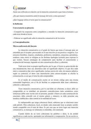 85
Anote una reflexión en relación con la intención comunicativa que tiene el mismo.
¿De qué manera trasmitiría usted el mensaje del texto a otras personas?
¿Qué lenguaje utiliza el texto para la comunicación?
b) Reflexión
Conversatorio en plenaria:
- Compartir las respuestas entre compañeros y entender la intención comunicativa que
cada texto brinda al lector.
- Elaborar un significado sobre la intención comunicativa de los textos.
c) Conceptualización
Micro-conferencia del docente
La intención comunicativa es el grado de fuerza que toma el mensaje para ser
entendido por el receptor, provocando en él una reacción ya sea positiva o negativa. Los
emisores (hombres, mujeres, estudiantes, profesores, narradores, ensayistas, periodistas,
oradores, entre otros) se refugian en las distintas tipologías textuales para expresar lo
que sienten, buscan estrategias de comprensión para facilitar el conocimiento y
aceptación del mensaje, logrando así una comunicación eficaz y coherente.
Todo texto tiene su propia significación, por lo que, el lector es quien decide dar
una interpretación, bien sea: denotativa (dar un significado objetivo, lo que dice nada
más) o connotativa (dar otros significados, incluso juicios de valor, de manera subjetiva
según su contexto); al darse esta interrelación entre emisor-receptor se efectúa la
comunicación, es así que el texto ha sido comprendido.
Es el medio de comunicación escrito en un mismo código para una misma
comunidad lingüística; con el fin de facilitar su comprensión debe tener coherencia,
cohesión y adecuación.
Tiene intensión comunicativa, por lo cual debe ser coherente, es decir, debe ser
comprendido en su totalidad, sin presentar contradicciones tanto semánticas como
sintácticas (debe estar escrito solo en presente, pasado o futuro en cada construcción de
oraciones; debe coincidir con el mismo género y número), se debe presentar una
temática establecida o idea central en la totalidad del texto.
Es indispensable que tenga coherencia lineal, subtemas que se relacionen entre
cada párrafo. Otra coherencia, local, en donde cada enunciado tiene su propio sentido
siendo compatible con el resto de ideas. Es por esto que un texto logra una intención
comunicativa, su mensaje no solamente es entendido, sino analizado.
Cuando dentro de un texto cohesionan las palabras e ideas, le da unidad
significativa a cada escrito, aportando con información y comprensión. En un escrito es
 
