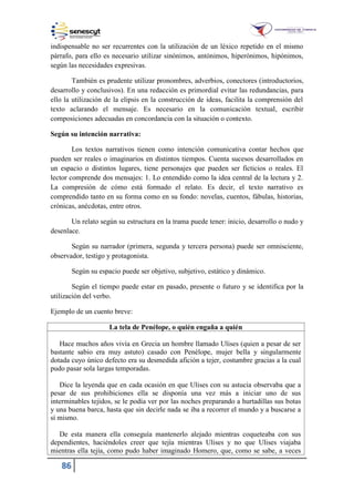 86
indispensable no ser recurrentes con la utilización de un léxico repetido en el mismo
párrafo, para ello es necesario utilizar sinónimos, antónimos, hiperónimos, hipónimos,
según las necesidades expresivas.
También es prudente utilizar pronombres, adverbios, conectores (introductorios,
desarrollo y conclusivos). En una redacción es primordial evitar las redundancias, para
ello la utilización de la elipsis en la construcción de ideas, facilita la comprensión del
texto aclarando el mensaje. Es necesario en la comunicación textual, escribir
composiciones adecuadas en concordancia con la situación o contexto.
Según su intención narrativa:
Los textos narrativos tienen como intención comunicativa contar hechos que
pueden ser reales o imaginarios en distintos tiempos. Cuenta sucesos desarrollados en
un espacio o distintos lugares, tiene personajes que pueden ser ficticios o reales. El
lector comprende dos mensajes: 1. Lo entendido como la idea central de la lectura y 2.
La compresión de cómo está formado el relato. Es decir, el texto narrativo es
comprendido tanto en su forma como en su fondo: novelas, cuentos, fábulas, historias,
crónicas, anécdotas, entre otros.
Un relato según su estructura en la trama puede tener: inicio, desarrollo o nudo y
desenlace.
Según su narrador (primera, segunda y tercera persona) puede ser omnisciente,
observador, testigo y protagonista.
Según su espacio puede ser objetivo, subjetivo, estático y dinámico.
Según el tiempo puede estar en pasado, presente o futuro y se identifica por la
utilización del verbo.
Ejemplo de un cuento breve:
La tela de Penélope, o quién engaña a quién
Hace muchos años vivía en Grecia un hombre llamado Ulises (quien a pesar de ser
bastante sabio era muy astuto) casado con Penélope, mujer bella y singularmente
dotada cuyo único defecto era su desmedida afición a tejer, costumbre gracias a la cual
pudo pasar sola largas temporadas.
Dice la leyenda que en cada ocasión en que Ulises con su astucia observaba que a
pesar de sus prohibiciones ella se disponía una vez más a iniciar uno de sus
interminables tejidos, se le podía ver por las noches preparando a hurtadillas sus botas
y una buena barca, hasta que sin decirle nada se iba a recorrer el mundo y a buscarse a
sí mismo.
De esta manera ella conseguía mantenerlo alejado mientras coqueteaba con sus
dependientes, haciéndoles creer que tejía mientras Ulises y no que Ulises viajaba
mientras ella tejía, como pudo haber imaginado Homero, que, como se sabe, a veces
 