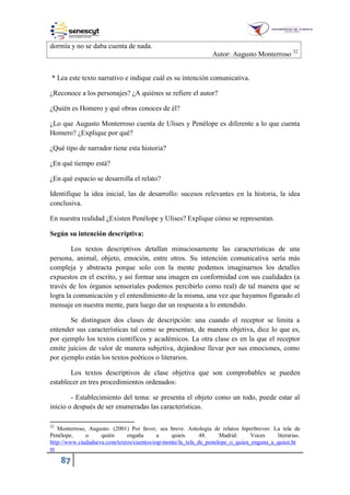 87
dormía y no se daba cuenta de nada.
Autor: Augusto Monterroso 32
* Lea este texto narrativo e indique cuál es su intención comunicativa.
¿Reconoce a los personajes? ¿A quiénes se refiere el autor?
¿Quién es Homero y qué obras conoces de él?
¿Lo que Augusto Monterroso cuenta de Ulises y Penélope es diferente a lo que cuenta
Homero? ¿Explique por qué?
¿Qué tipo de narrador tiene esta historia?
¿En qué tiempo está?
¿En qué espacio se desarrolla el relato?
Identifique la idea inicial, las de desarrollo: sucesos relevantes en la historia, la idea
conclusiva.
En nuestra realidad ¿Existen Penélope y Ulises? Explique cómo se representan.
Según su intención descriptiva:
Los textos descriptivos detallan minuciosamente las características de una
persona, animal, objeto, emoción, entre otros. Su intención comunicativa sería más
compleja y abstracta porque solo con la mente podemos imaginarnos los detalles
expuestos en el escrito, y así formar una imagen en conformidad con sus cualidades (a
través de los órganos sensoriales podemos percibirlo como real) de tal manera que se
logra la comunicación y el entendimiento de la misma, una vez que hayamos figurado el
mensaje en nuestra mente, para luego dar un respuesta a lo entendido.
Se distinguen dos clases de descripción: una cuando el receptor se limita a
entender sus características tal como se presentan, de manera objetiva, dice lo que es,
por ejemplo los textos científicos y académicos. La otra clase es en la que el receptor
emite juicios de valor de manera subjetiva, dejándose llevar por sus emociones, como
por ejemplo están los textos poéticos o literarios.
Los textos descriptivos de clase objetiva que son comprobables se pueden
establecer en tres procedimientos ordenados:
- Establecimiento del tema: se presenta el objeto como un todo, puede estar al
inicio o después de ser enumeradas las características.
32
Monterroso, Augusto. (2001) Por favor, sea breve. Antología de relatos hiperbreves: La tela de
Penélope, o quién engaña a quien. 48. Madrid: Voces literarias.
http://www.ciudadseva.com/textos/cuentos/esp/monte/la_tela_de_penelope_o_quien_engana_a_quien.ht
m
 