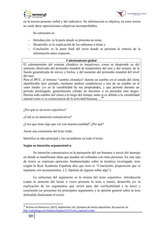 90
en la tercera persona verbal y del indicativo. Su información es objetiva, en estos textos
no suele darse apreciaciones subjetivas incomprobables.
Su estructura es:
- Introducción: es la parte donde se presenta un tema;
- Desarrollo: es la explicación de los subtemas a tratar y
- Conclusión: es la parte final del texto donde se presenta la síntesis de la
información antes expuesta.
Calentamiento global
El calentamiento del sistema climático es inequívoco, como se desprende ya del
aumento observado del promedio mundial de temperatura del aire y del océano, de la
fusión generalizada de nieves y hielos, y del aumento del promedio mundial del nivel
del mar.
Para el IPCC, el término “cambio climático” denota un cambio en el estado del clima
identiﬁcable (por ejemplo, mediante análisis estadísticos) a raíz de un cambio en el
valor medio y/o en la variabilidad de sus propiedades, y que persiste durante un
período prolongado, generalmente cifrado en decenios o en períodos más largos.
Denota todo cambio del clima a lo largo del tiempo, tanto si es debido a la variabilidad
natural como si es consecuencia de la actividad humana… 35
¿Por qué es un texto expositivo?
¿Cuál es su intención comunicativa?
¿Cree que tiene algo que ver con nuestra realidad? ¿Por qué?
Anota una conclusión del texto leído.
Identifica la idea principal y las secundarias en todo el texto.
Según su intención argumentativa
Su intención comunicativa es la persuasión del ser humano a través del mensaje
en donde se manifiestan ideas que pueden ser refutadas con otras personas. En este tipo
de textos se expresan opiniones fundamentadas sobre la temática investigada, tesis
(según la Real Academia Española dice que tesis es “Conclusión, proposición que se
mantiene con razonamientos. || 2. Opinión de alguien sobre algo”).
La estructura del argumento es la misma del texto expositivo: introducción
(capta la atención del lector a veces presenta la tesis a tratar), desarrollo (es la
explicación de los argumentos que sirven para dar verificabilidad a la tesis) y
conclusión (se presentan los principales argumentos y la opinión general sobre la tesis
defendida finalizando el texto).
35
Archivo en literatura. (2013, Septiembre 14). Ejemplos de textos expositivos. Recuperado de
http://salonhogar.net/Salones/Espanol/4-6/Texto_expositivo.htm
 