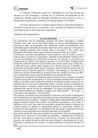 91
La situación comunicativa puede ser monologada por una sola persona que
presenta un texto investigado y valorado por su fenomenal descubrimiento en una
conferencia. También puede ser dialogada, defendida por otras personas, ya sea, su
planteamiento, justificación y conclusión; un ejemplo pueden ser los debates.
Los textos argumentativos se pueden analizar desde un conocimiento deductivo,
tomando en cuenta la tesis y su conclusión, o sino, tomando una perspectiva inductiva,
presentando la tesis al final, luego de los argumentos.
Ejemplo de texto argumentativo:
Los biocombustibles
Los automóviles son los principales causantes del efecto invernadero o cambio
climático, pero dado que es muy difícil reducir su uso, los biocombustibles están
teniendo un auge sin precedentes como alternativas viables de combustibles más
sustentables que los derivados del petróleo. Entre estas nuevas opciones se encuentra el
etanol (también conocido como alcohol etílico o de grano); o bio- etanol, para
distinguirlo del alcohol sintético que se obtiene de petróleo crudo, gas o carbón.
El bioetanol se produce principalmente a partir productos ricos en sacarosa como la
caña de azúcar, la melaza y el sorgo dulce, siguiendo un procedimiento similar al de la
cerveza: los almidones son convertidos en azúcares, los azúcares se convierten por
fermentación en etanol, el que luego es destilado en su forma final. También puede
producirse a partir de fuentes ricas en almidón como cereales (maíz, trigo, cebada, etc.)
y tubérculos (yuca, camote, papa), aunque con un proceso más caro y complejo. La
producción de bioetanol podría incluso realizarse a partir de materias primas ricas en
celulosa, como los desechos agrícolas y forestales. Sin embargo, la conversión de la
celulosa en azúcares fermentables es un proceso aún más complejo y costoso que hace
que la obtención de etanol a partir de desechos no sea rentable por ahora.
Actualmente la producción de bioetanol a partir de cultivos ricos en sacarosa y almidón
registra un desarrollo sin precedentes. Y es que el producto presenta claras ventajas: es
limpio y renovable, ayuda a reducir las emisiones de carbono y permite conservar (y no
depender de) las reservas de combustibles fósiles, es barato cuando es producido de
forma eficiente, es versátil y puede sustituir la gasolina en automóviles con motores
adaptados para más de un tipo de combustible o se mezcla con gasolina en motores
convencionales (Brasil, por ejemplo, lo emplea como “hidro-alcohol” – 95% etanol – o
como aditivo de la gasolina – 24% de etanol ).
Sin embargo, el bioetanol tiene un importante y silencioso costo social: la propagación
de los monocultivos en desmedro de la producción para la alimentación humana. Como
bien explica Acción Ecológica: “Aunque se puedan obtener biocombustibles a partir de
algunos productos nativos para resolver los problemas energéticos a nivel local, el
problema es la escala. Para suplir las necesidades energéticas globales e impactar de
manera efectiva en reducir el calentamiento global, se necesitarían millones de
hectáreas de tierras agrícolas y la incorporación de otras tantas a costa de ecosistemas
naturales, lo que repercutiría en la soberanía alimentaria de los pueblos”.
Pero quizás resulta más claro citar el análisis de Lester Brown, Director del Instituto de
Políticas de la Tierra de la Universidad de Columbia, y fundador del WorldWatch
Institute: “para llenar el tanque de un automóvil de 2 galones con (bio) etanol, se
necesita una cantidad de granos suficientes para alimentar a una persona por un año.
Para llenar ese tanque por dos semanas, se podrían alimentar a 26 personas durante un
año”.
 