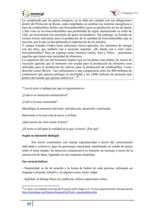 92
Lo complicado que los países europeos, en su afán por cumplir con sus obligaciones
dentro del Protocolo de Kyoto, están empeñados en cambiar sus sistemas energéticos a
base de combustibles fósiles, por biocombustibles; pero su producción no les da abasto
y han visto en los biocombustibles una posibilidad de seguir manteniendo su estilo de
vida, sin incrementar sus emisiones de gases invernaderos. Sin embargo, en Europa no
existen tierras suficientes para la producción de la cantidad de biocombustibles que se
necesita, por lo que se han planteado la importación de los mismos.
Y aunque Estados Unidos tiene suficientes tierras agrícolas, los consumos de energía
son tan altos, que también van a necesitar importar. ¿De dónde van a venir estos
biocombustibles? Pues de regiones como América Latina, Asia y África – justamente
aquellas que tienen más necesidad de alimentos.
La expansión del uso del bioetanol implica que en los países más pobres las tierras de
vocación agrícola que al momento son usadas para la producción de alimentos sean
utilizadas para la producción de cultivos para la producción de combustibles. Como
describe Lester Bro n, “nos enfrentamos a una competencia entre los 800 millones de
conductores que quieren proteger su movilidad y las 2,000 millones de personas más
pobres del mundo que quieren sobrevivir”. 36
* Lea el texto e indique por qué es argumentativo.
¿Cuál es su intención comunicativa?
¿Cuál es la tesis sustentada?
Identifique la estructura del texto: introducción, desarrollo, conclusión.
Determine si la tesis está al inicio o al final.
¿Qué juicios de valor emite el texto?
¿El texto es útil para la realidad en la que vivimos? ¿Por qué?
Según su intención dialogal:
Son textos construidos con mucha espontaneidad a través del conocimiento
individual o colectivo, aquí los personajes interactúan manifestado un estado de ánimo
sobre el tema tratado. Su intención comunicativa es trasmitir un mensaje a través de la
interacción de ideas, logrando así una respuesta inmediata.
Sus características:
- Naturalidad: se da de acuerdo a la forma de hablar de cada persona, utilizando un
lenguaje coloquial, infantil y, en algunos casos, hasta vulgar.
- Agilidad: el diálogo fluye sin conflictos, utiliza expresiones cortas.
36
La Gran enciclopedia Ilustrada del Proyecto Salón Hogar (s.f.). El texto argumentativo. Recuperado de
http://salonhogar.net/Salones/Espanol/4-6/Texto_argumentativo.htm
 
