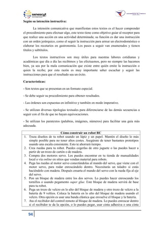 94
Según su intención instructiva:
La intensión comunicativa que manifiestan estos textos es el hacer comprender
el procedimiento para efectuar algo, este texto tiene como objetivo guiar al receptor para
que realice una acción en una actividad determinada; su función es dar una instrucción
con un orden jerárquico, como el seguir la instrucción para armar un electrodoméstico o
elaborar los recetarios en gastronomía. Los pasos a seguir van enumerados y tienen
títulos y subtítulos.
Los textos instructivos son muy útiles para nuestras labores cotidianas y
académicas que día a día las recibimos y las efectuamos, pero no siempre las hacemos
bien, ya sea por la mala comunicación que existe entre quién emite la instrucción o
quien la recibe; por esta razón es muy importante saber escuchar y seguir las
instrucciones para que el resultado sea un éxito.
Características:
- Son textos que se presentan en un formato especial.
- Se debe seguir su procedimiento para obtener resultados.
- Las órdenes son expuestas en infinitivo y también en modo imperativo.
- Se utilizan diversas tipologías textuales para diferenciarse de las demás secuencias a
seguir con el fin de que no hayan equivocaciones.
- Se utilizan los paratextos (palabras, imágenes, números) para facilitar una guía más
adecuada.
Cómo construir un robot RC
1. Traza diseños de tu robot usando un lápiz y un papel. Mantén el diseño lo más
simple posible para no tener altos costes. Asegúrate de tener bastantes prototipos
usando una escala consistente. Esto te ahorrará tiempo.
2. Crea ruedas para tu robot. Puedes cogerlas de otro juguete o las puedes hacer a
partir de un trozo de cartón o de madera.
3. Compra dos motores servo. Los puedes encontrar en tu tienda de manualidades
local o vía online en sitios que vendan material para robots.
4. Pega las ruedas al motor servo conectándolas al mando del servo, que viene con el
motor servo, para rodar enroscándolo dentro. Necesitarás un taladro si estás
haciéndolo con madera. Después ensarta el mando del servo con la rueda fija al eje
del servo.
5. Pon un bloque de madera entre los dos servos. Lo puedes hacer enroscando los
tornillos o usando pegamento super glue. Este bloque de madera servirá de base
para tu robot.
6. Pega un trozo de velcro en lo alto del bloque de madera y otro trozo de velcro a la
batería de 9 voltios. Coloca la batería en lo alto del bloque de madera usando el
velcro. Otra opción es usar una banda elástica que envuelve el bloque y la batería.
7. Ata el recibidor del control remoto al bloque de madera. Lo puedes enroscar dentro
si el recibidor te da la opción, o lo puedes pegar, usar cinta adhesiva o una cinta
 