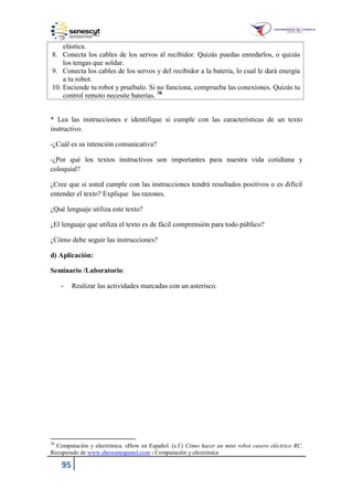 95
elástica.
8. Conecta los cables de los servos al recibidor. Quizás puedas enredarlos, o quizás
los tengas que soldar.
9. Conecta los cables de los servos y del recibidor a la batería, lo cual le dará energía
a tu robot.
10. Enciende tu robot y pruébalo. Si no funciona, comprueba las conexiones. Quizás tu
control remoto necesite baterías. 38
* Lea las instrucciones e identifique si cumple con las características de un texto
instructivo.
-¿Cuál es su intención comunicativa?
-¿Por qué los textos instructivos son importantes para nuestra vida cotidiana y
coloquial?
¿Cree que si usted cumple con las instrucciones tendrá resultados positivos o es difícil
entender el texto? Explique las razones.
¿Qué lenguaje utiliza este texto?
¿El lenguaje que utiliza el texto es de fácil comprensión para todo público?
¿Cómo debe seguir las instrucciones?
d) Aplicación:
Seminario /Laboratorio:
- Realizar las actividades marcadas con un asterisco.
38
Computación y electrónica. eHow en Español. (s.f.) Cómo hacer un mini robot casero eléctrico RC.
Recuperado de www.ehowenespanol.com › Computación y electrónica
 