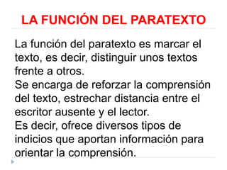 LA FUNCIÓN DEL PARATEXTO
La función del paratexto es marcar el
texto, es decir, distinguir unos textos
frente a otros.
Se encarga de reforzar la comprensión
del texto, estrechar distancia entre el
escritor ausente y el lector.
Es decir, ofrece diversos tipos de
indicios que aportan información para
orientar la comprensión.

 